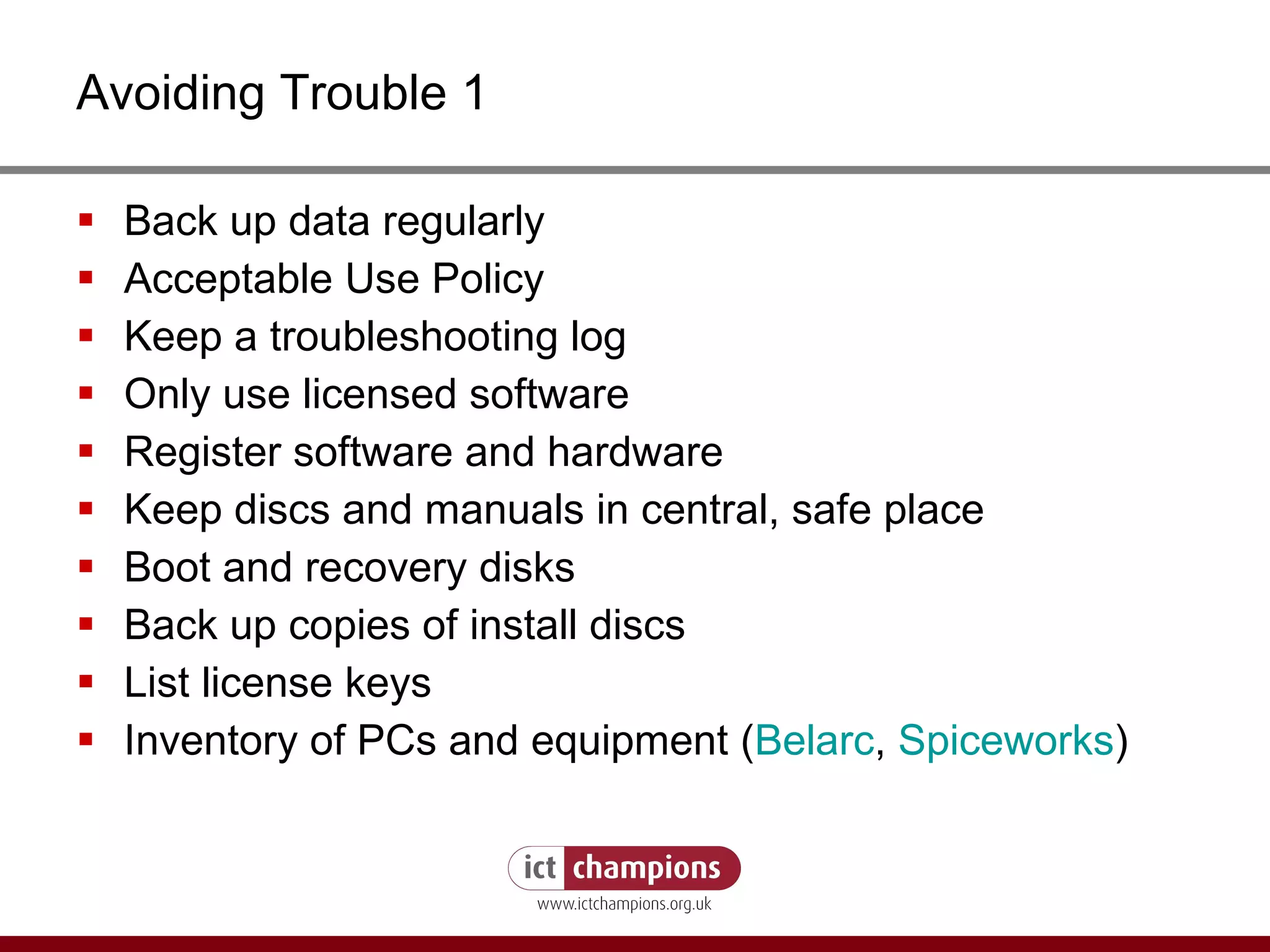 Avoiding Trouble 1 Back up data regularly Acceptable Use Policy Keep a troubleshooting log Only use licensed software Register software and hardware Keep discs and manuals in central, safe place Boot and recovery disks Back up copies of install discs List license keys Inventory of PCs and equipment ( Belarc ,  Spiceworks ) 