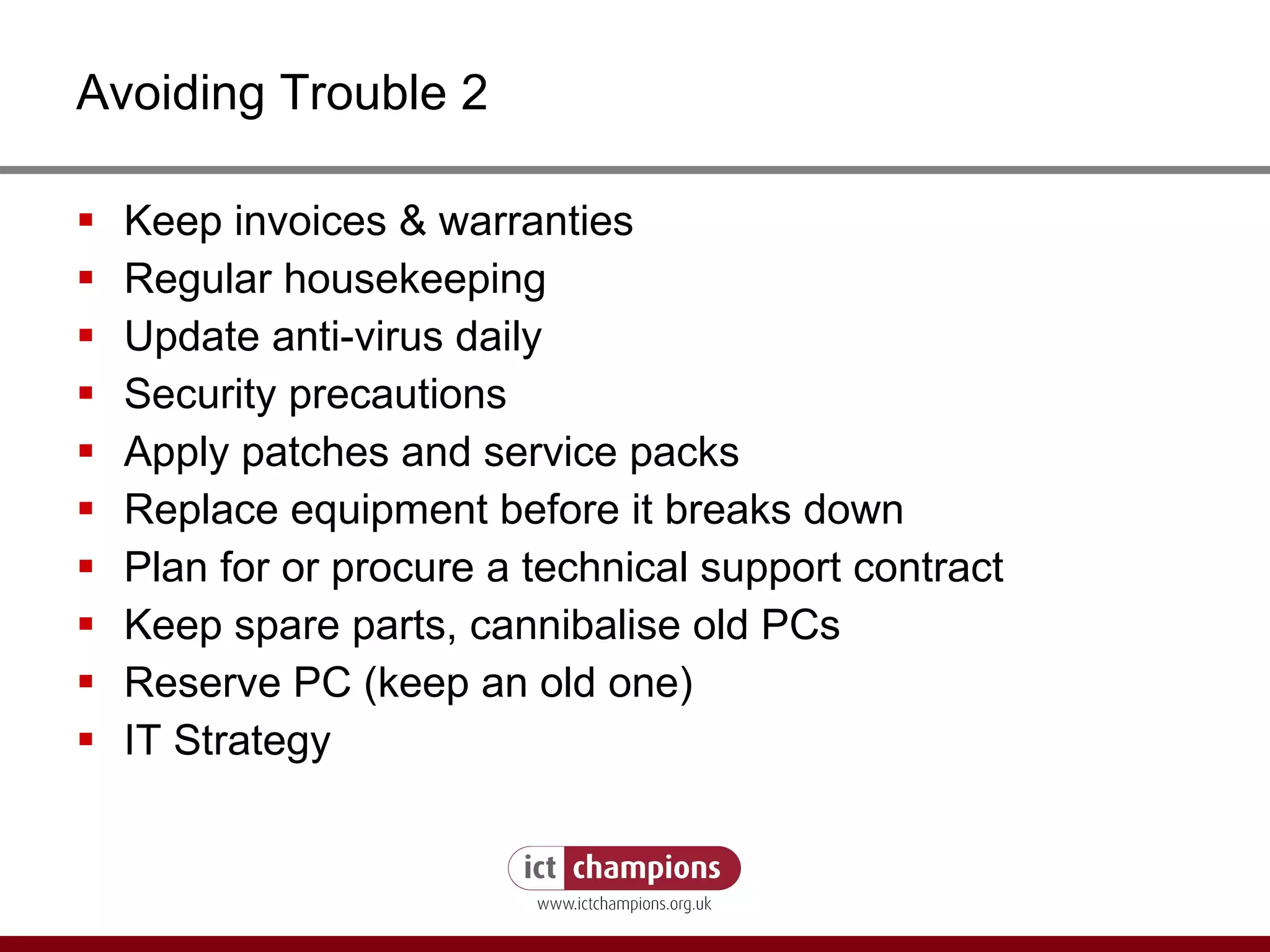 Avoiding Trouble 2 Keep invoices & warranties Regular housekeeping Update anti-virus daily Security precautions Apply patches and service packs Replace equipment before it breaks down Plan for or procure a technical support contract Keep spare parts, cannibalise old PCs Reserve PC (keep an old one) IT Strategy 