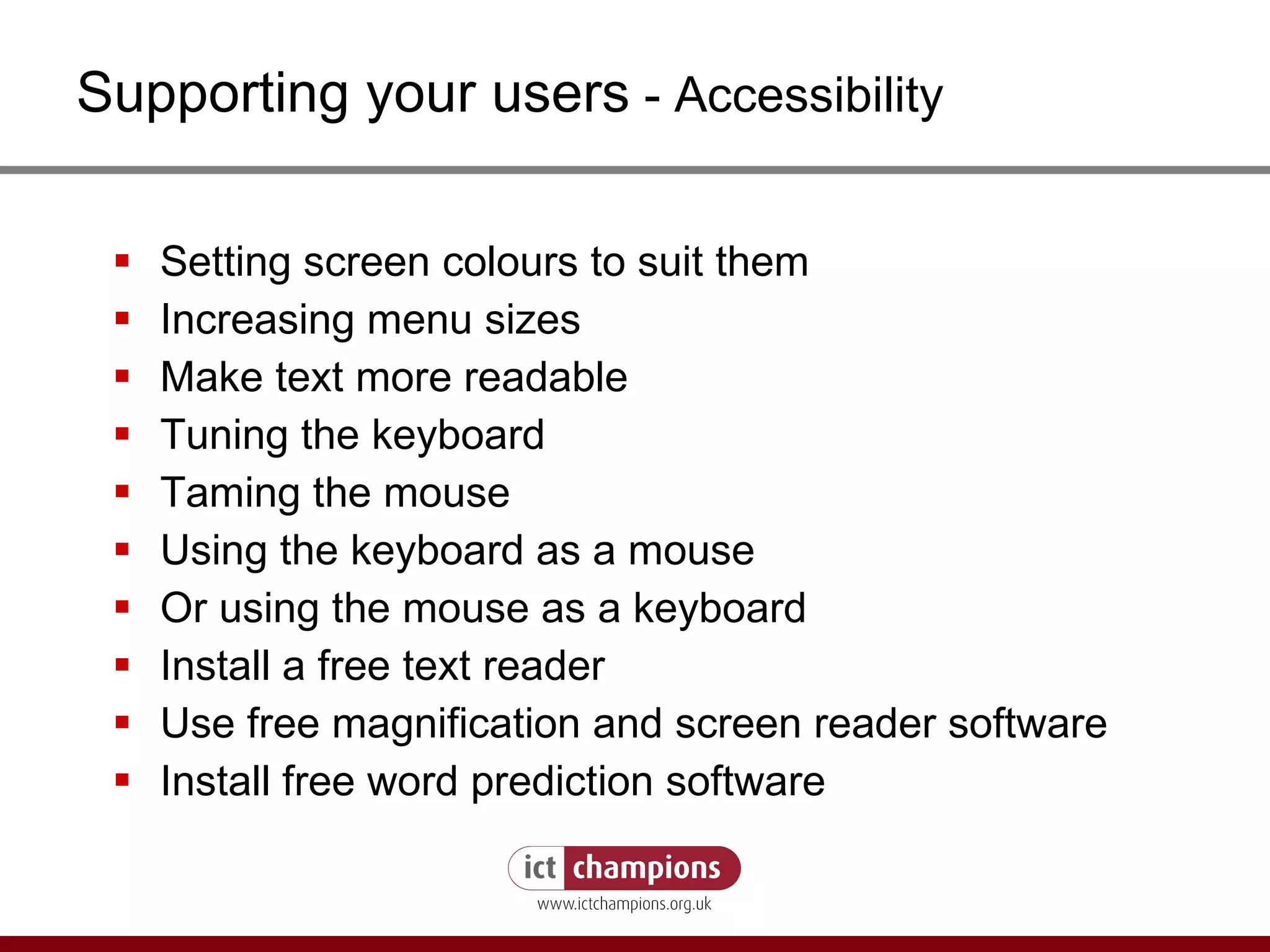 Supporting your users  - Accessibility Setting screen colours to suit them Increasing menu sizes Make text more readable Tuning the keyboard Taming the mouse Using the keyboard as a mouse Or using the mouse as a keyboard Install a free text reader Use free magnification and screen reader software Install free word prediction software 