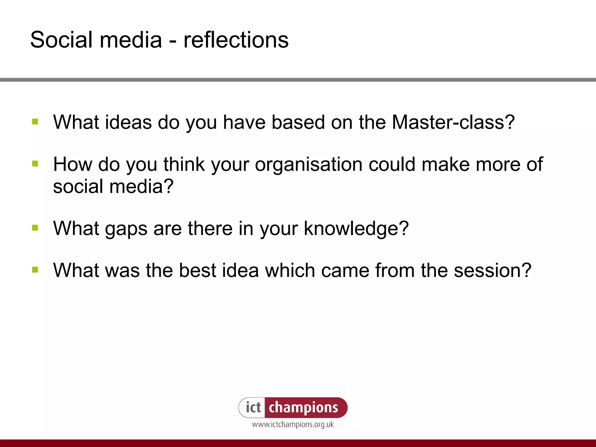 Social media - reflections What ideas do you have based on the Master-class? How do you think your organisation could make more of social media? What gaps are there in your knowledge? What was the best idea which came from the session? 
