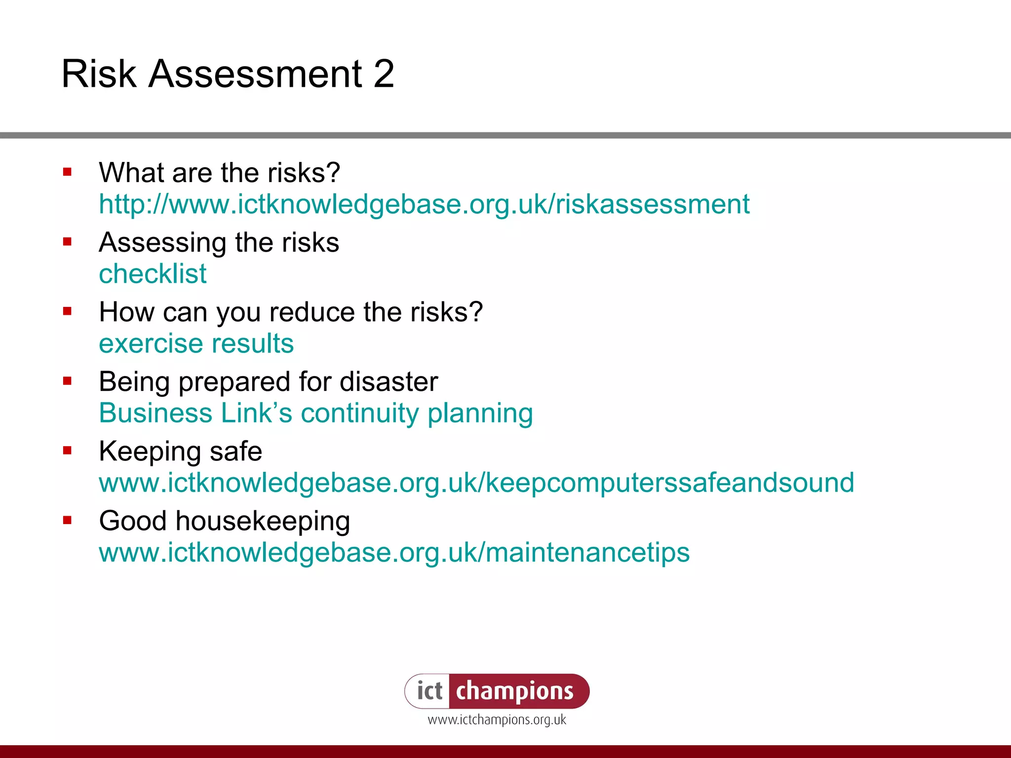 Risk Assessment 2 What are the risks? http:// www.ictknowledgebase.org.uk/riskassessment   Assessing the risks checklist How can you reduce the risks? exercise results Being prepared for disaster Business Link’s continuity planning Keeping safe www.ictknowledgebase.org.uk/keepcomputerssafeandsound Good housekeeping www.ictknowledgebase.org.uk/maintenancetips 