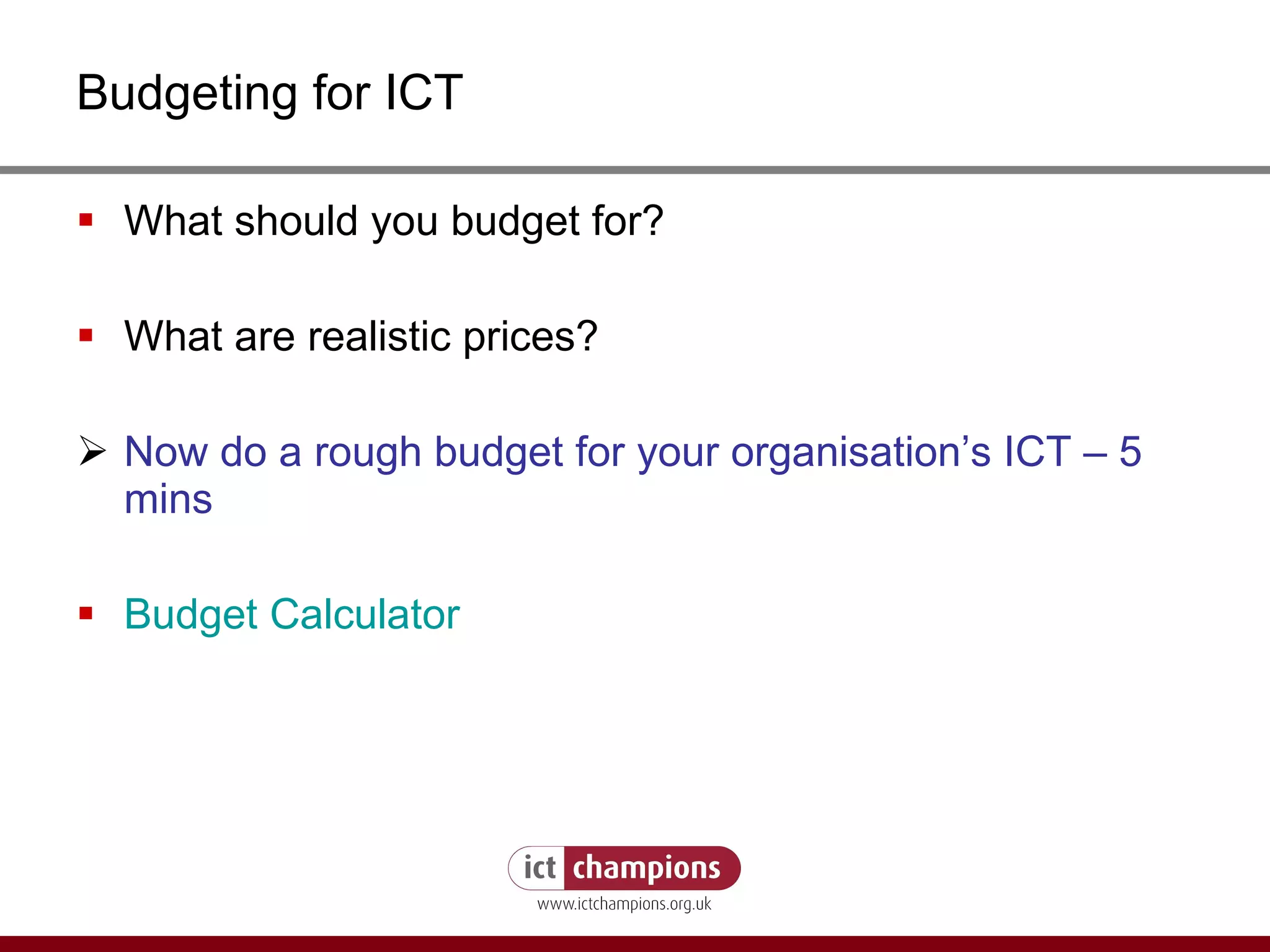 Budgeting for ICT What should you budget for? What are realistic prices? Now do a rough budget for your organisation’s ICT – 5 mins Budget Calculator 