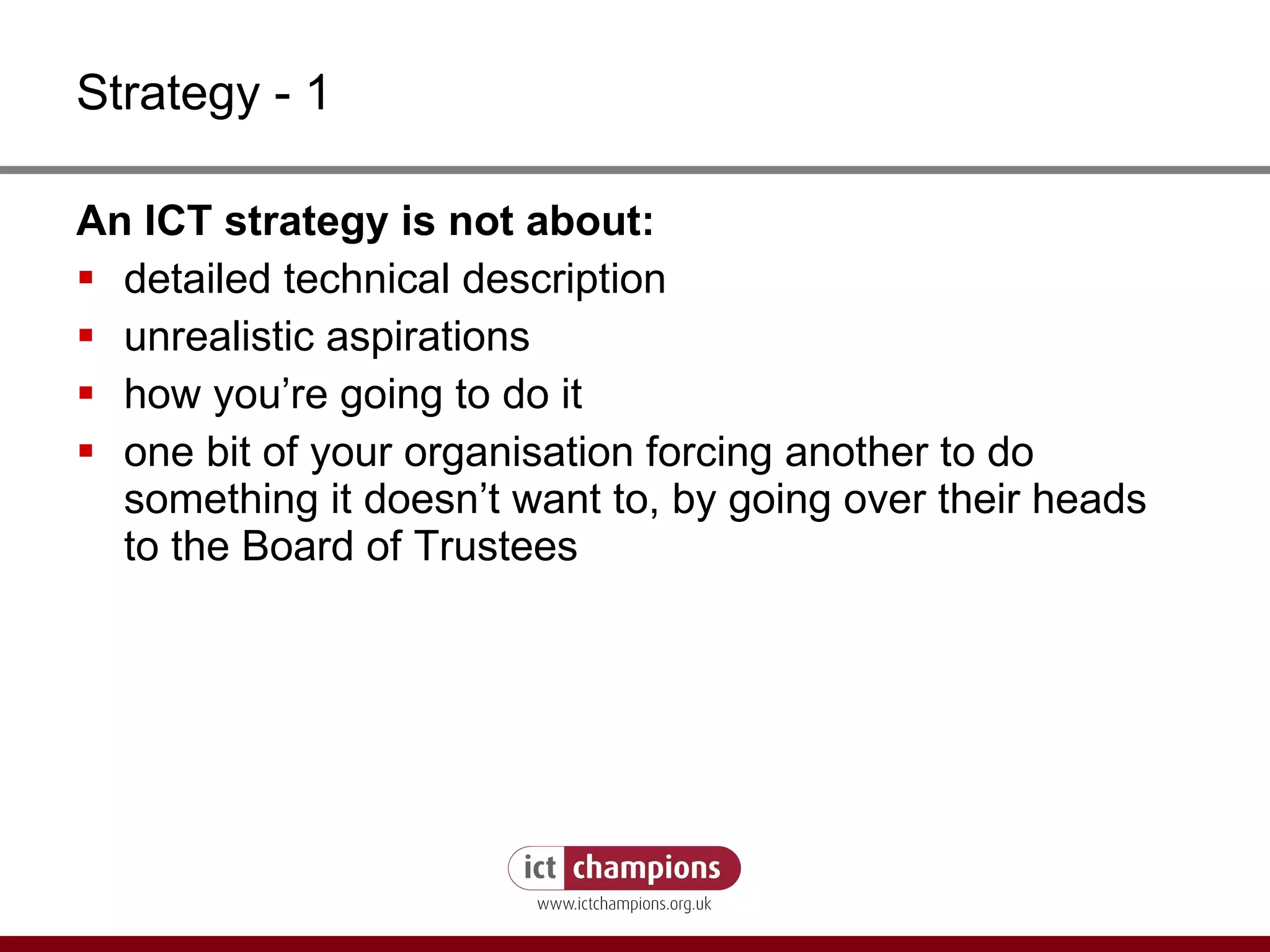 Strategy - 1 An ICT strategy is not about: detailed technical description unrealistic aspirations how you’re going to do it one bit of your organisation forcing another to do something it doesn’t want to, by going over their heads to the Board of Trustees 