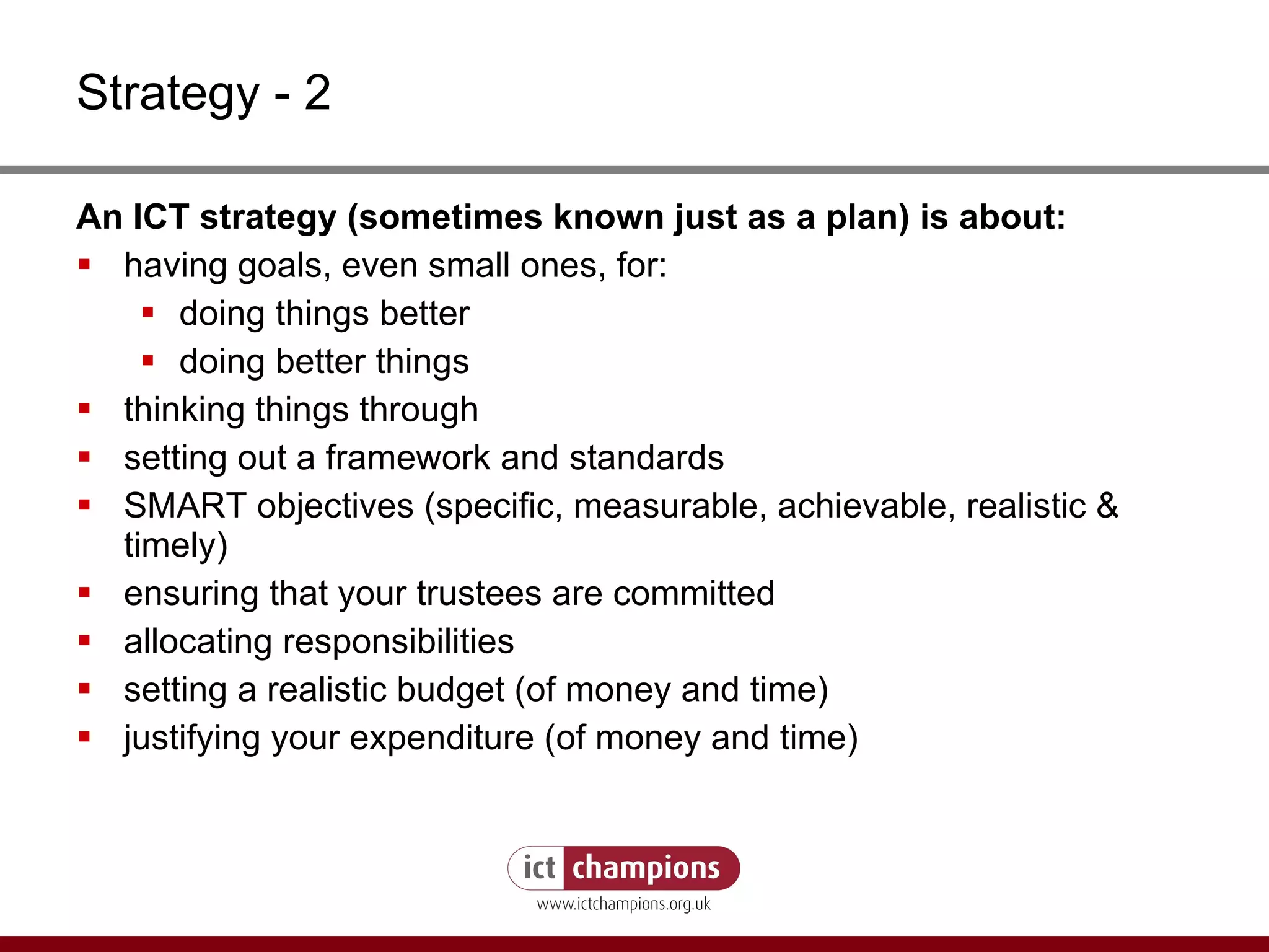 Strategy - 2 An ICT strategy (sometimes known just as a plan) is about: having goals, even small ones, for: doing things better doing better things thinking things through setting out a framework and standards SMART objectives (specific, measurable, achievable, realistic & timely) ensuring that your trustees are committed allocating responsibilities setting a realistic budget (of money and time) justifying your expenditure (of money and time) 