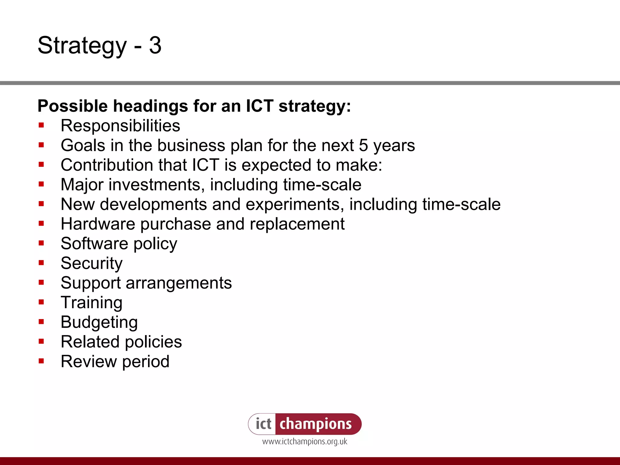 Strategy - 3 Possible headings for an ICT strategy: Responsibilities Goals in the business plan for the next 5 years Contribution that ICT is expected to make: Major investments, including time-scale New developments and experiments, including time-scale Hardware purchase and replacement Software policy Security Support arrangements Training Budgeting Related policies Review period 