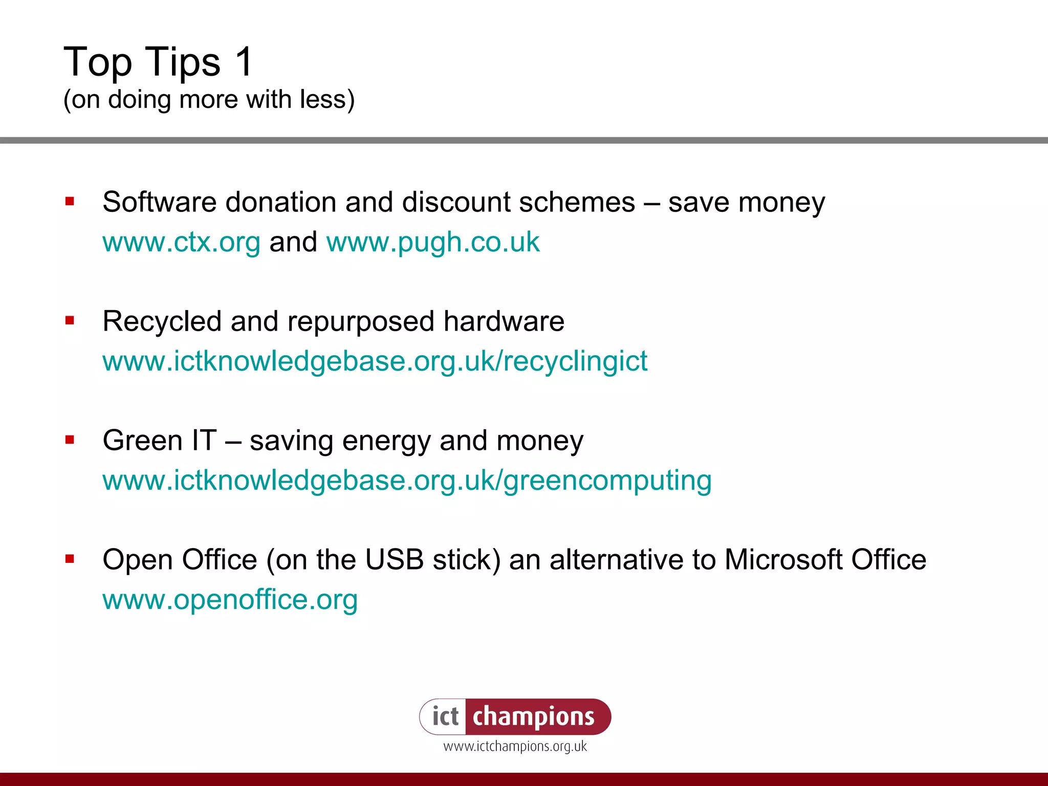 Top Tips 1 (on doing more with less) Software donation and discount schemes – save money www.ctx.org  and  www.pugh.co.uk Recycled and repurposed hardware www.ictknowledgebase.org.uk/recyclingict Green IT – saving energy and money www.ictknowledgebase.org.uk/greencomputing Open Office (on the USB stick) an alternative to Microsoft Office  www.openoffice.org 