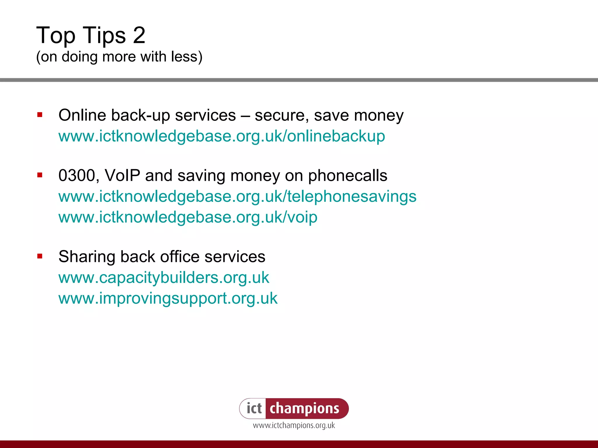 Top Tips 2 (on doing more with less) Online back-up services – secure, save money www.ictknowledgebase.org.uk/onlinebackup 0300, VoIP and saving money on phonecalls www.ictknowledgebase.org.uk/telephonesavings www.ictknowledgebase.org.uk/voip Sharing back office services www.capacitybuilders.org.uk www.improvingsupport.org.uk 