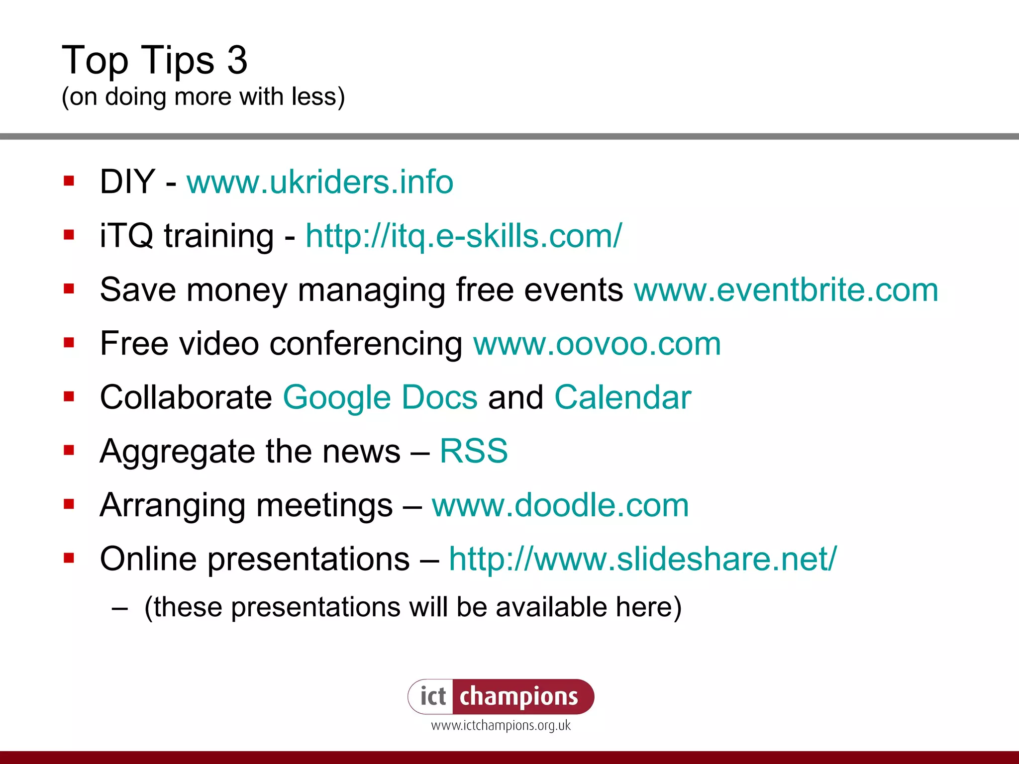 Top Tips 3 (on doing more with less) DIY -  www.ukriders.info iTQ training -  http://itq.e-skills.com / Save money managing free events  www.eventbrite.com Free video conferencing  www.oovoo.com Collaborate  Google Docs  and  Calendar Aggregate the news –  RSS Arranging meetings –  www.doodle.com Online presentations –  http:// www.slideshare.net / (these presentations will be available here) 