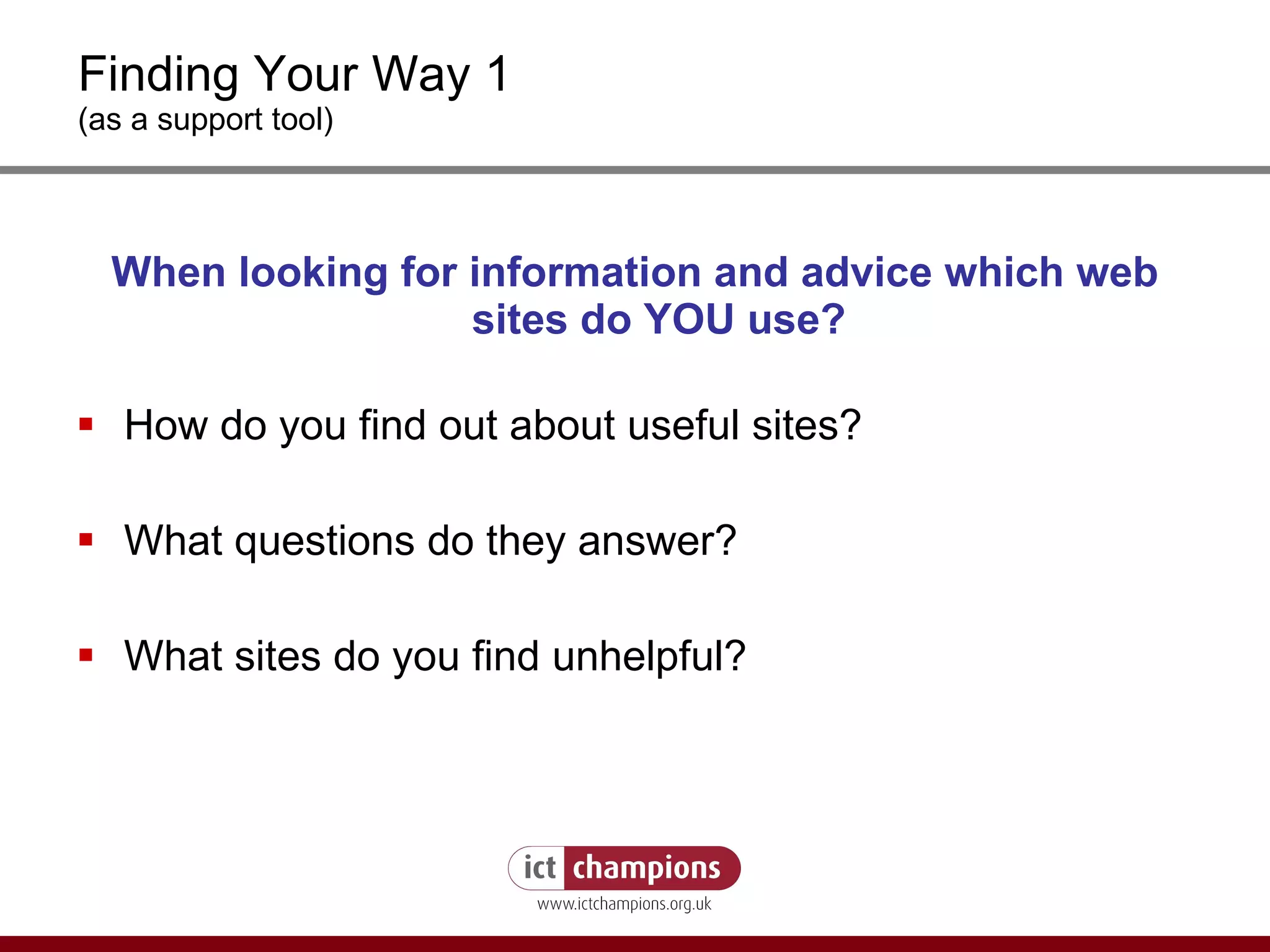 Finding Your Way 1 (as a support tool) When looking for information and advice which web sites do YOU use? How do you find out about useful sites? What questions do they answer? What sites do you find unhelpful? 