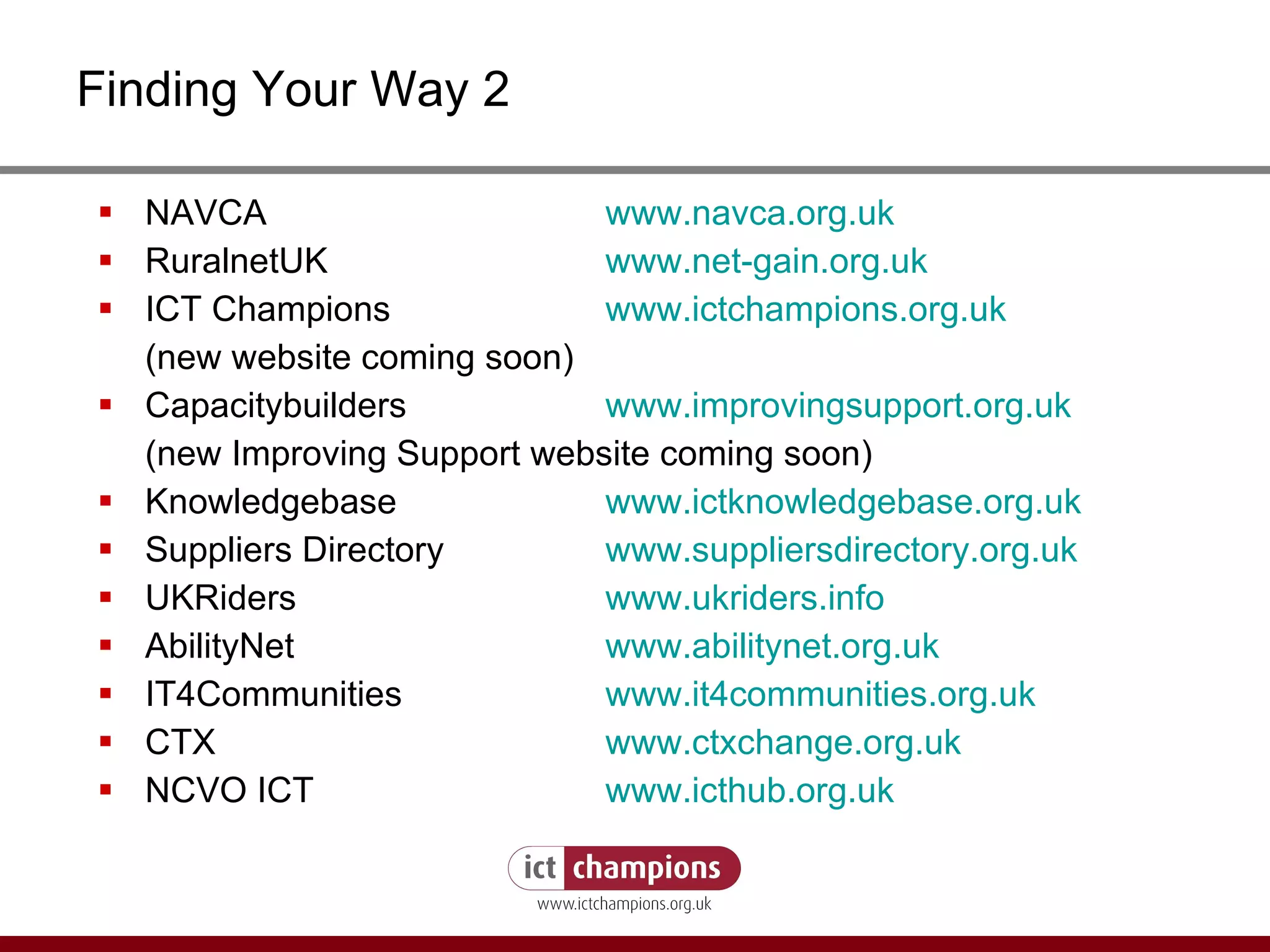 Finding Your Way 2 NAVCA  www.navca.org.uk RuralnetUK  www.net-gain.org.uk ICT Champions  www.ictchampions.org.uk (new website coming soon) Capacitybuilders    www.improvingsupport.org.uk (new Improving Support website coming soon) Knowledgebase  www.ictknowledgebase.org.uk Suppliers Directory www.suppliersdirectory.org.uk UKRiders www.ukriders.info AbilityNet  www.abilitynet.org.uk IT4Communities www.it4communities.org.uk CTX www.ctxchange.org.uk NCVO ICT www.icthub.org.uk 