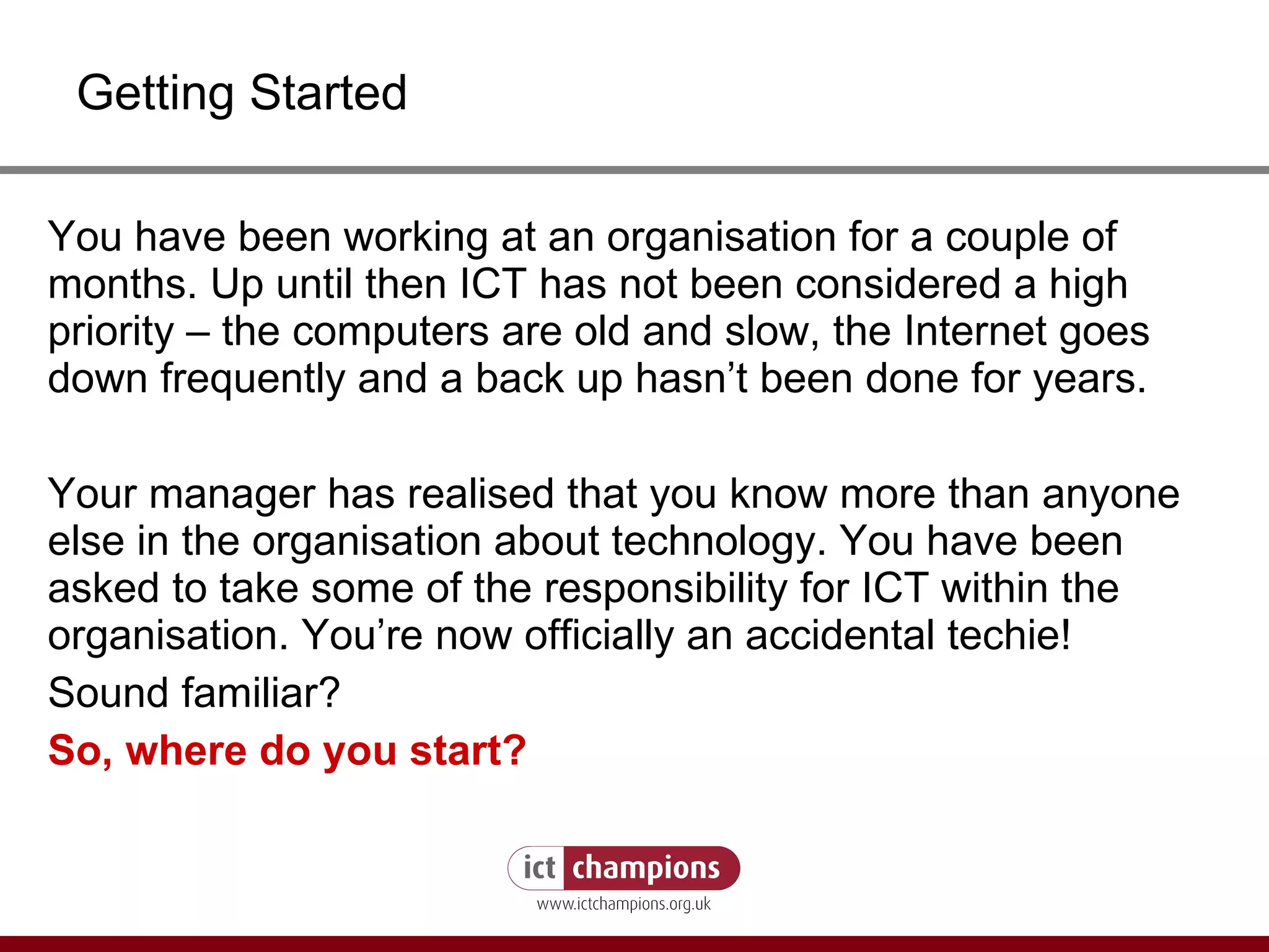 Getting Started You have been working at an organisation for a couple of months. Up until then ICT has not been considered a high priority – the computers are old and slow, the Internet goes down frequently and a back up hasn’t been done for years.  Your manager has realised that you know more than anyone else in the organisation about technology. You have been asked to take some of the responsibility for ICT within the organisation. You’re now officially an accidental techie! Sound familiar?  So, where do you start? 