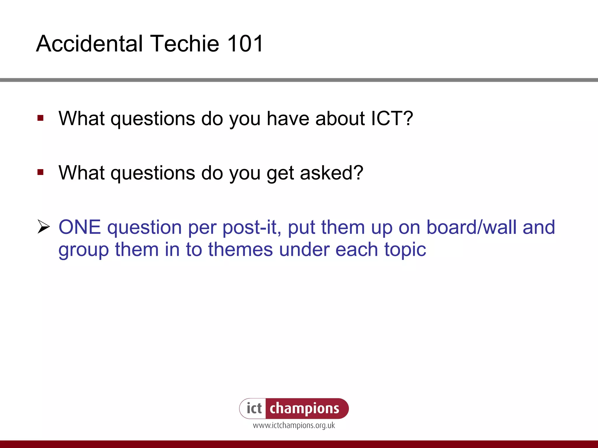 Accidental Techie 101 What questions do you have about ICT?  What questions do you get asked? ONE question per post-it, put them up on board/wall and group them in to themes under each topic 