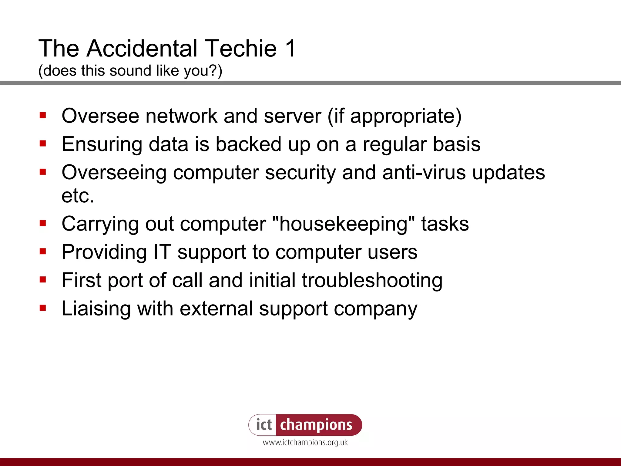 The Accidental Techie 1 (does this sound like you?) Oversee network and server (if appropriate)  Ensuring data is backed up on a regular basis  Overseeing computer security and anti-virus updates etc.  Carrying out computer "housekeeping" tasks  Providing IT support to computer users First port of call and initial troubleshooting Liaising with external support company 