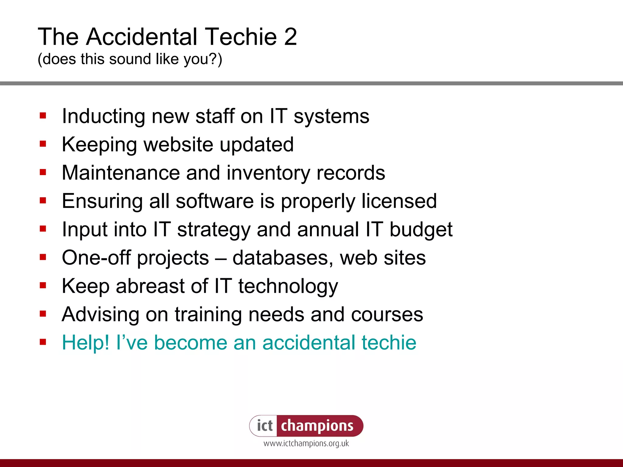 The Accidental Techie 2 (does this sound like you?) Inducting new staff on IT systems  Keeping website updated Maintenance and inventory records  Ensuring all software is properly licensed  Input into IT strategy and annual IT budget  One-off projects – databases, web sites  Keep abreast of IT technology Advising on training needs and courses Help! I’ve become an accidental techie  