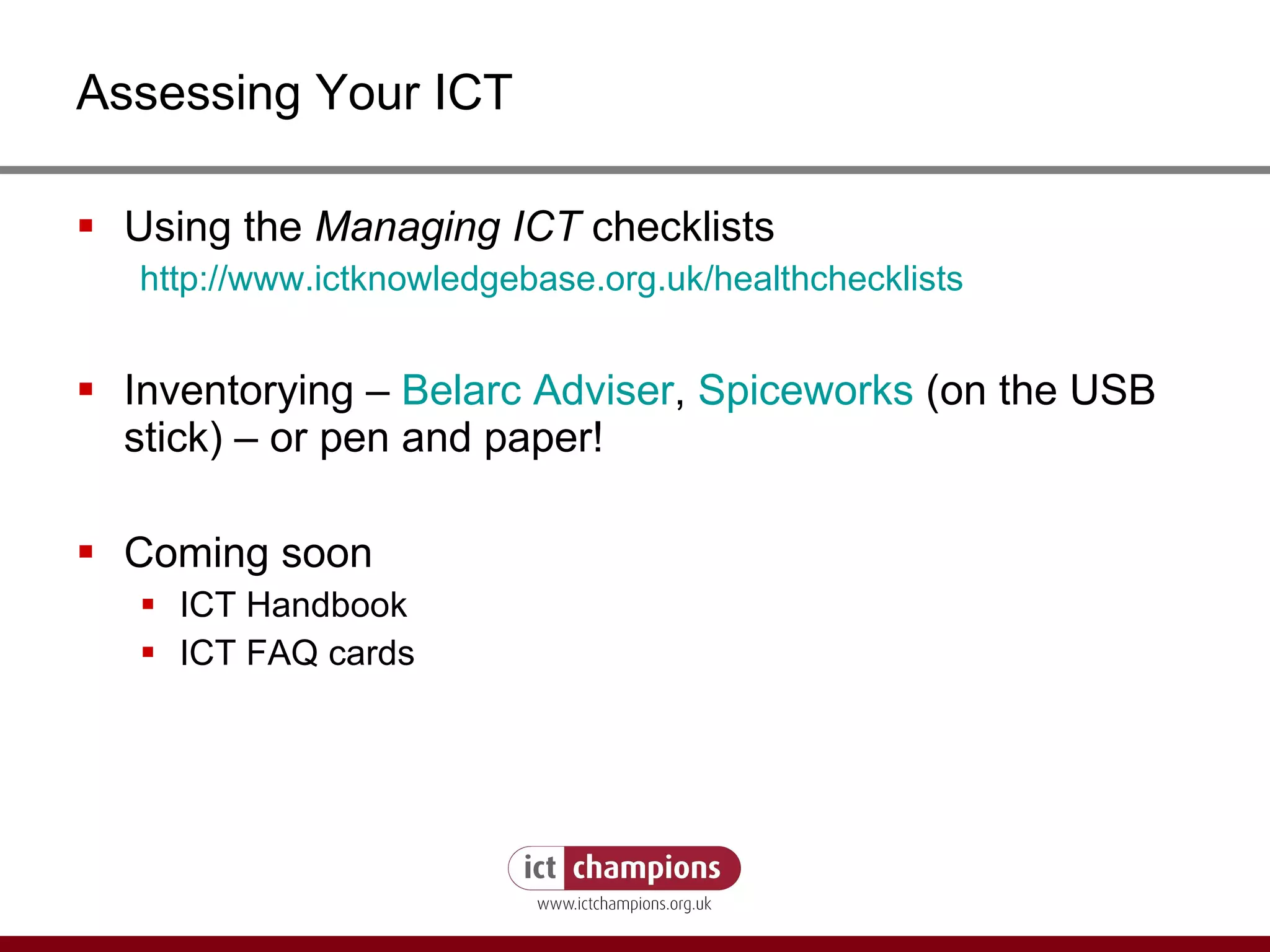 Assessing Your ICT Using the  Managing ICT  checklists http:// www.ictknowledgebase.org.uk/healthchecklists   Inventorying –  Belarc  Adviser ,  Spiceworks   (on the USB stick) – or pen and paper! Coming soon ICT Handbook ICT FAQ cards 