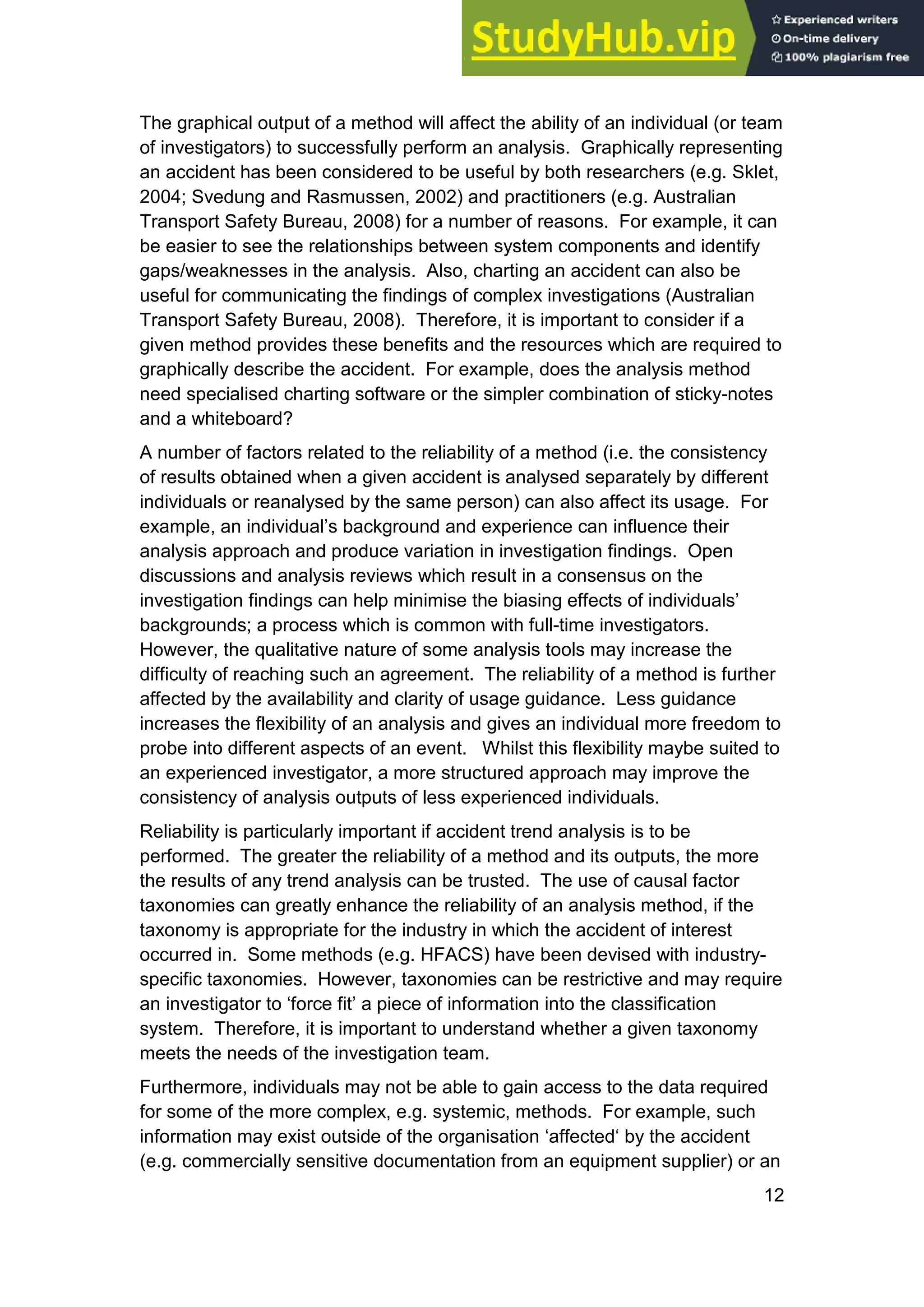 12
The graphical output of a method will affect the ability of an individual (or team
of investigators) to successfully perform an analysis. Graphically representing
an accident has been considered to be useful by both researchers (e.g. Sklet,
2004; Svedung and Rasmussen, 2002) and practitioners (e.g. Australian
Transport Safety Bureau, 2008) for a number of reasons. For example, it can
be easier to see the relationships between system components and identify
gaps/weaknesses in the analysis. Also, charting an accident can also be
useful for communicating the findings of complex investigations (Australian
Transport Safety Bureau, 2008). Therefore, it is important to consider if a
given method provides these benefits and the resources which are required to
graphically describe the accident. For example, does the analysis method
need specialised charting software or the simpler combination of sticky-notes
and a whiteboard?
A number of factors related to the reliability of a method (i.e. the consistency
of results obtained when a given accident is analysed separately by different
individuals or reanalysed by the same person) can also affect its usage. For
example, an individual’s background and experience can influence their
analysis approach and produce variation in investigation findings. Open
discussions and analysis reviews which result in a consensus on the
investigation findings can help minimise the biasing effects of individuals’
backgrounds; a process which is common with full-time investigators.
However, the qualitative nature of some analysis tools may increase the
difficulty of reaching such an agreement. The reliability of a method is further
affected by the availability and clarity of usage guidance. Less guidance
increases the flexibility of an analysis and gives an individual more freedom to
probe into different aspects of an event. Whilst this flexibility maybe suited to
an experienced investigator, a more structured approach may improve the
consistency of analysis outputs of less experienced individuals.
Reliability is particularly important if accident trend analysis is to be
performed. The greater the reliability of a method and its outputs, the more
the results of any trend analysis can be trusted. The use of causal factor
taxonomies can greatly enhance the reliability of an analysis method, if the
taxonomy is appropriate for the industry in which the accident of interest
occurred in. Some methods (e.g. HFACS) have been devised with industry-
specific taxonomies. However, taxonomies can be restrictive and may require
an investigator to ‘force fit’ a piece of information into the classification
system. Therefore, it is important to understand whether a given taxonomy
meets the needs of the investigation team.
Furthermore, individuals may not be able to gain access to the data required
for some of the more complex, e.g. systemic, methods. For example, such
information may exist outside of the organisation ‘affected‘ by the accident
(e.g. commercially sensitive documentation from an equipment supplier) or an
 