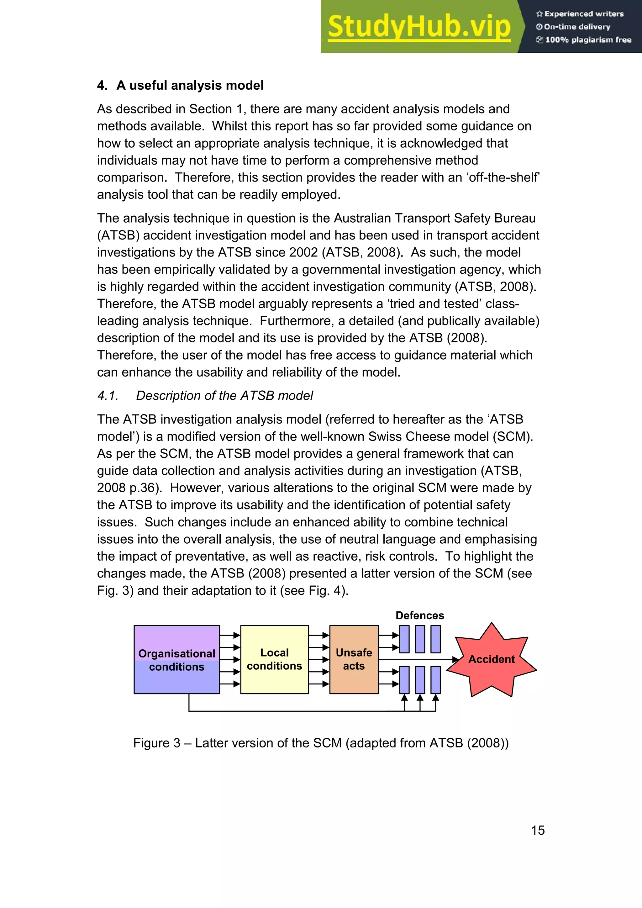 15
4. A useful analysis model
As described in Section 1, there are many accident analysis models and
methods available. Whilst this report has so far provided some guidance on
how to select an appropriate analysis technique, it is acknowledged that
individuals may not have time to perform a comprehensive method
comparison. Therefore, this section provides the reader with an ‘off-the-shelf’
analysis tool that can be readily employed.
The analysis technique in question is the Australian Transport Safety Bureau
(ATSB) accident investigation model and has been used in transport accident
investigations by the ATSB since 2002 (ATSB, 2008). As such, the model
has been empirically validated by a governmental investigation agency, which
is highly regarded within the accident investigation community (ATSB, 2008).
Therefore, the ATSB model arguably represents a ‘tried and tested’ class-
leading analysis technique. Furthermore, a detailed (and publically available)
description of the model and its use is provided by the ATSB (2008).
Therefore, the user of the model has free access to guidance material which
can enhance the usability and reliability of the model.
4.1. Description of the ATSB model
The ATSB investigation analysis model (referred to hereafter as the ‘ATSB
model’) is a modified version of the well-known Swiss Cheese model (SCM).
As per the SCM, the ATSB model provides a general framework that can
guide data collection and analysis activities during an investigation (ATSB,
2008 p.36). However, various alterations to the original SCM were made by
the ATSB to improve its usability and the identification of potential safety
issues. Such changes include an enhanced ability to combine technical
issues into the overall analysis, the use of neutral language and emphasising
the impact of preventative, as well as reactive, risk controls. To highlight the
changes made, the ATSB (2008) presented a latter version of the SCM (see
Fig. 3) and their adaptation to it (see Fig. 4).
Unsafe
acts
Local
conditions
Organisational
conditions
Accident
Defences
Figure 3 – Latter version of the SCM (adapted from ATSB (2008))
 