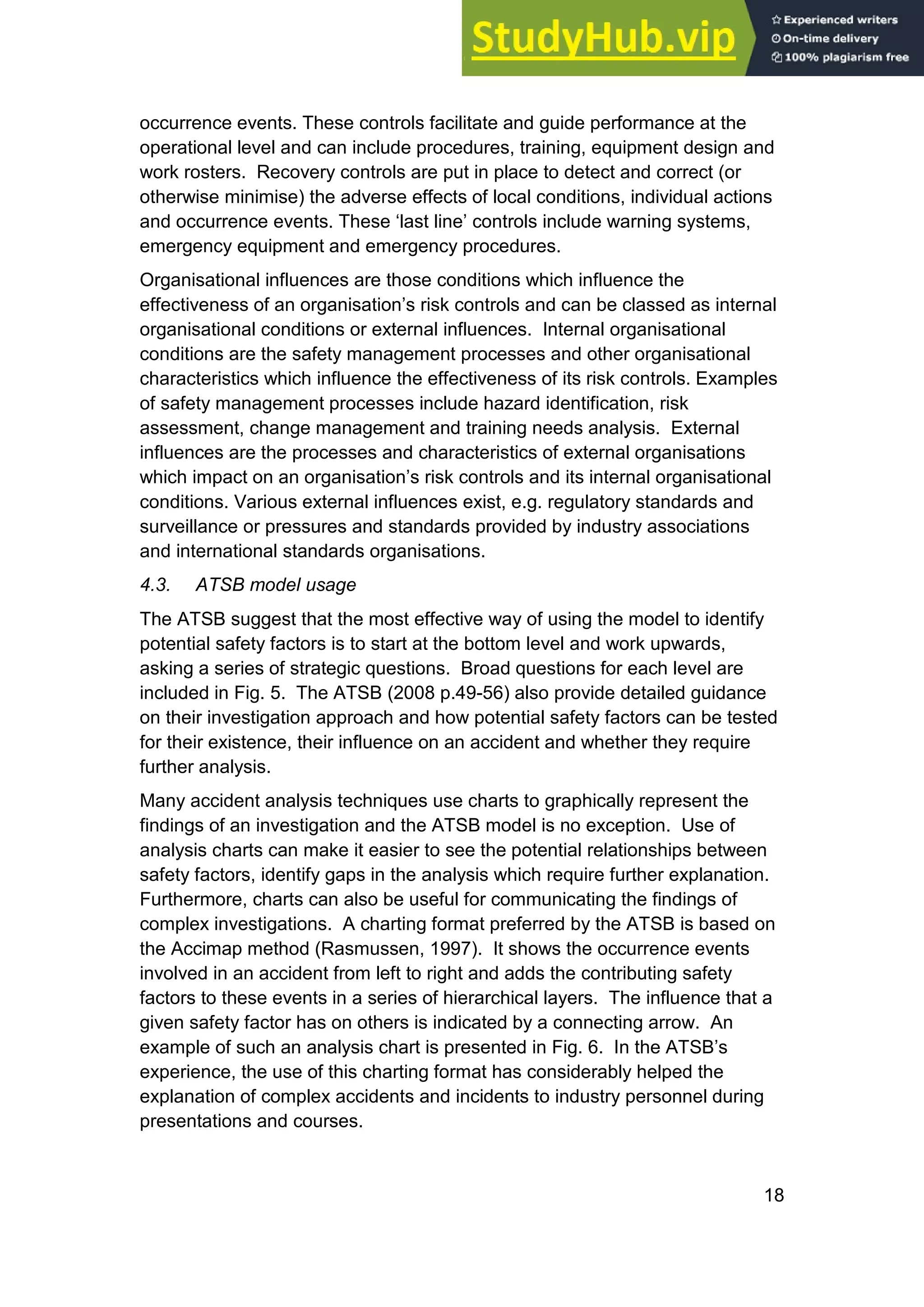 18
occurrence events. These controls facilitate and guide performance at the
operational level and can include procedures, training, equipment design and
work rosters. Recovery controls are put in place to detect and correct (or
otherwise minimise) the adverse effects of local conditions, individual actions
and occurrence events. These ‘last line’ controls include warning systems,
emergency equipment and emergency procedures.
Organisational influences are those conditions which influence the
effectiveness of an organisation’s risk controls and can be classed as internal
organisational conditions or external influences. Internal organisational
conditions are the safety management processes and other organisational
characteristics which influence the effectiveness of its risk controls. Examples
of safety management processes include hazard identification, risk
assessment, change management and training needs analysis. External
influences are the processes and characteristics of external organisations
which impact on an organisation’s risk controls and its internal organisational
conditions. Various external influences exist, e.g. regulatory standards and
surveillance or pressures and standards provided by industry associations
and international standards organisations.
4.3. ATSB model usage
The ATSB suggest that the most effective way of using the model to identify
potential safety factors is to start at the bottom level and work upwards,
asking a series of strategic questions. Broad questions for each level are
included in Fig. 5. The ATSB (2008 p.49-56) also provide detailed guidance
on their investigation approach and how potential safety factors can be tested
for their existence, their influence on an accident and whether they require
further analysis.
Many accident analysis techniques use charts to graphically represent the
findings of an investigation and the ATSB model is no exception. Use of
analysis charts can make it easier to see the potential relationships between
safety factors, identify gaps in the analysis which require further explanation.
Furthermore, charts can also be useful for communicating the findings of
complex investigations. A charting format preferred by the ATSB is based on
the Accimap method (Rasmussen, 1997). It shows the occurrence events
involved in an accident from left to right and adds the contributing safety
factors to these events in a series of hierarchical layers. The influence that a
given safety factor has on others is indicated by a connecting arrow. An
example of such an analysis chart is presented in Fig. 6. In the ATSB’s
experience, the use of this charting format has considerably helped the
explanation of complex accidents and incidents to industry personnel during
presentations and courses.
 