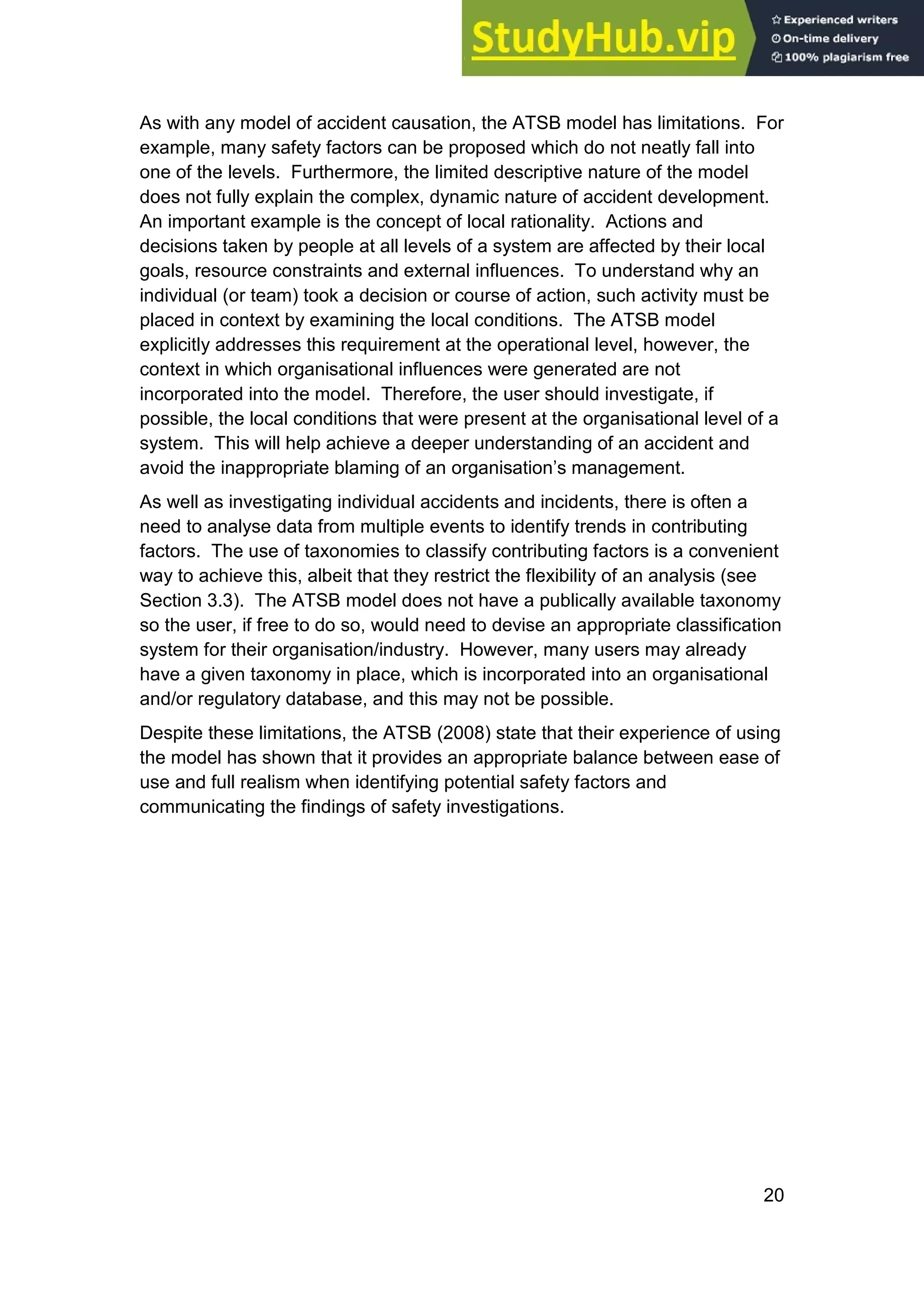 20
As with any model of accident causation, the ATSB model has limitations. For
example, many safety factors can be proposed which do not neatly fall into
one of the levels. Furthermore, the limited descriptive nature of the model
does not fully explain the complex, dynamic nature of accident development.
An important example is the concept of local rationality. Actions and
decisions taken by people at all levels of a system are affected by their local
goals, resource constraints and external influences. To understand why an
individual (or team) took a decision or course of action, such activity must be
placed in context by examining the local conditions. The ATSB model
explicitly addresses this requirement at the operational level, however, the
context in which organisational influences were generated are not
incorporated into the model. Therefore, the user should investigate, if
possible, the local conditions that were present at the organisational level of a
system. This will help achieve a deeper understanding of an accident and
avoid the inappropriate blaming of an organisation’s management.
As well as investigating individual accidents and incidents, there is often a
need to analyse data from multiple events to identify trends in contributing
factors. The use of taxonomies to classify contributing factors is a convenient
way to achieve this, albeit that they restrict the flexibility of an analysis (see
Section 3.3). The ATSB model does not have a publically available taxonomy
so the user, if free to do so, would need to devise an appropriate classification
system for their organisation/industry. However, many users may already
have a given taxonomy in place, which is incorporated into an organisational
and/or regulatory database, and this may not be possible.
Despite these limitations, the ATSB (2008) state that their experience of using
the model has shown that it provides an appropriate balance between ease of
use and full realism when identifying potential safety factors and
communicating the findings of safety investigations.
 