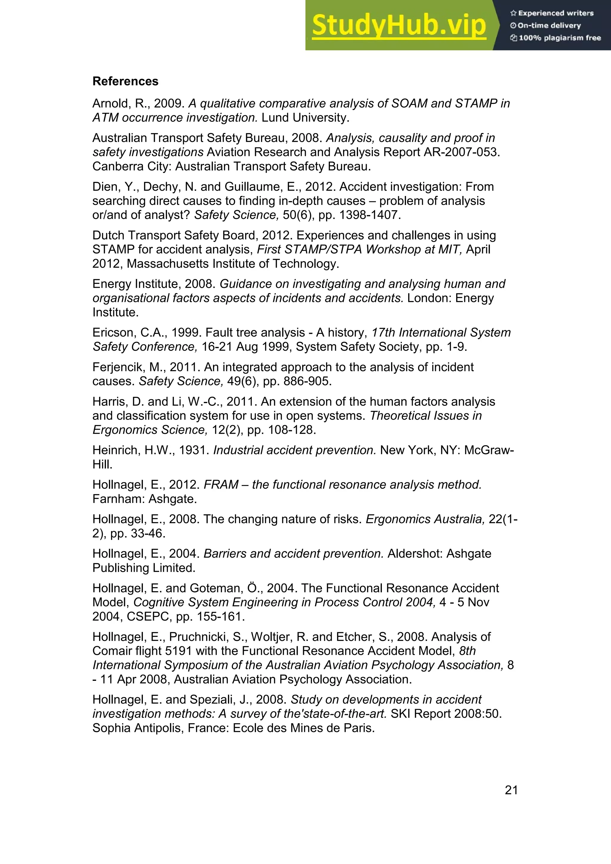 21
References
Arnold, R., 2009. A qualitative comparative analysis of SOAM and STAMP in
ATM occurrence investigation. Lund University.
Australian Transport Safety Bureau, 2008. Analysis, causality and proof in
safety investigations Aviation Research and Analysis Report AR-2007-053.
Canberra City: Australian Transport Safety Bureau.
Dien, Y., Dechy, N. and Guillaume, E., 2012. Accident investigation: From
searching direct causes to finding in-depth causes – problem of analysis
or/and of analyst? Safety Science, 50(6), pp. 1398-1407.
Dutch Transport Safety Board, 2012. Experiences and challenges in using
STAMP for accident analysis, First STAMP/STPA Workshop at MIT, April
2012, Massachusetts Institute of Technology.
Energy Institute, 2008. Guidance on investigating and analysing human and
organisational factors aspects of incidents and accidents. London: Energy
Institute.
Ericson, C.A., 1999. Fault tree analysis - A history, 17th International System
Safety Conference, 16-21 Aug 1999, System Safety Society, pp. 1-9.
Ferjencik, M., 2011. An integrated approach to the analysis of incident
causes. Safety Science, 49(6), pp. 886-905.
Harris, D. and Li, W.-C., 2011. An extension of the human factors analysis
and classification system for use in open systems. Theoretical Issues in
Ergonomics Science, 12(2), pp. 108-128.
Heinrich, H.W., 1931. Industrial accident prevention. New York, NY: McGraw-
Hill.
Hollnagel, E., 2012. FRAM – the functional resonance analysis method.
Farnham: Ashgate.
Hollnagel, E., 2008. The changing nature of risks. Ergonomics Australia, 22(1-
2), pp. 33-46.
Hollnagel, E., 2004. Barriers and accident prevention. Aldershot: Ashgate
Publishing Limited.
Hollnagel, E. and Goteman, Ö., 2004. The Functional Resonance Accident
Model, Cognitive System Engineering in Process Control 2004, 4 - 5 Nov
2004, CSEPC, pp. 155-161.
Hollnagel, E., Pruchnicki, S., Woltjer, R. and Etcher, S., 2008. Analysis of
Comair flight 5191 with the Functional Resonance Accident Model, 8th
International Symposium of the Australian Aviation Psychology Association, 8
- 11 Apr 2008, Australian Aviation Psychology Association.
Hollnagel, E. and Speziali, J., 2008. Study on developments in accident
investigation methods: A survey of the'state-of-the-art. SKI Report 2008:50.
Sophia Antipolis, France: Ecole des Mines de Paris.
 