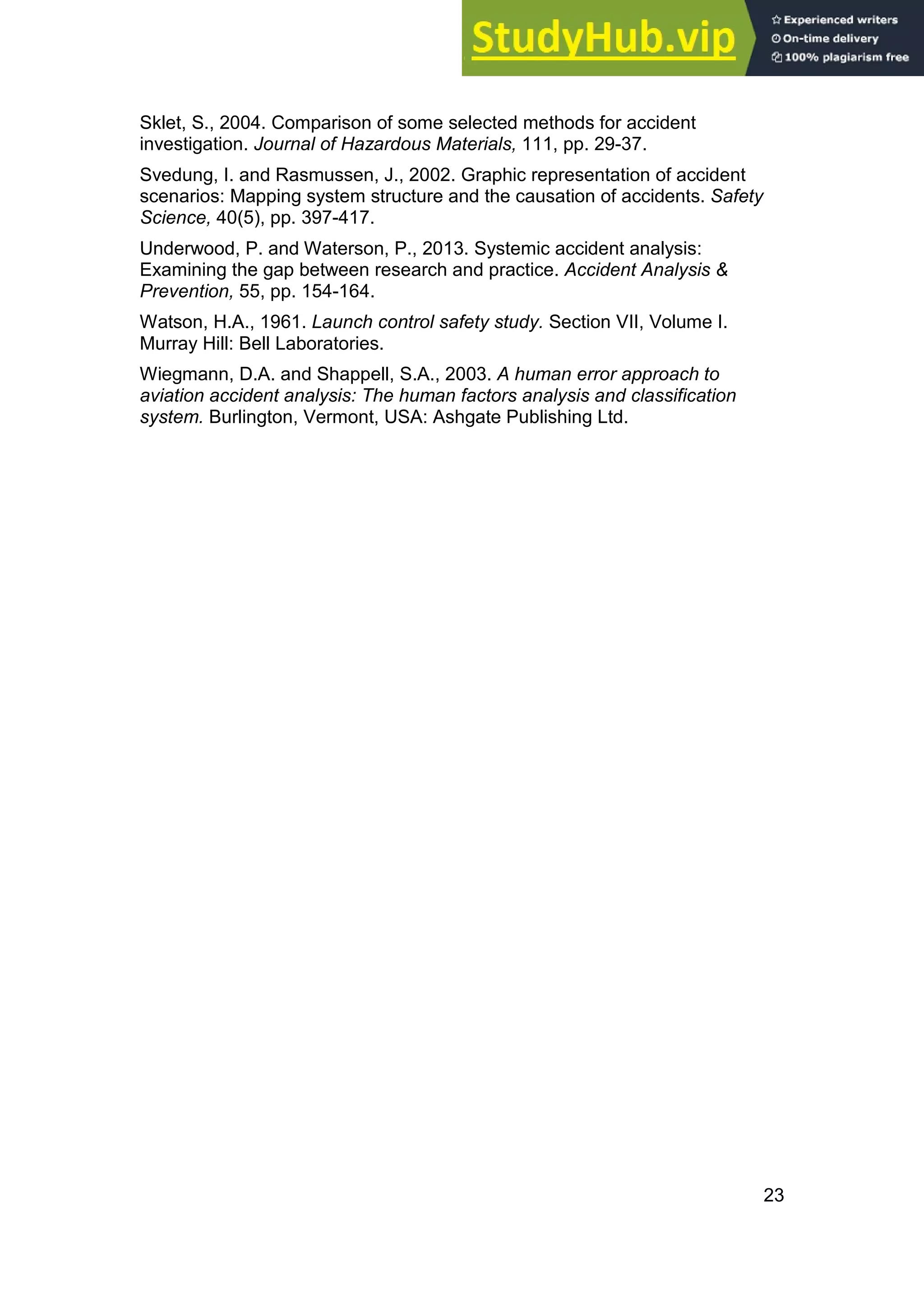 23
Sklet, S., 2004. Comparison of some selected methods for accident
investigation. Journal of Hazardous Materials, 111, pp. 29-37.
Svedung, I. and Rasmussen, J., 2002. Graphic representation of accident
scenarios: Mapping system structure and the causation of accidents. Safety
Science, 40(5), pp. 397-417.
Underwood, P. and Waterson, P., 2013. Systemic accident analysis:
Examining the gap between research and practice. Accident Analysis &
Prevention, 55, pp. 154-164.
Watson, H.A., 1961. Launch control safety study. Section VII, Volume I.
Murray Hill: Bell Laboratories.
Wiegmann, D.A. and Shappell, S.A., 2003. A human error approach to
aviation accident analysis: The human factors analysis and classification
system. Burlington, Vermont, USA: Ashgate Publishing Ltd.
 