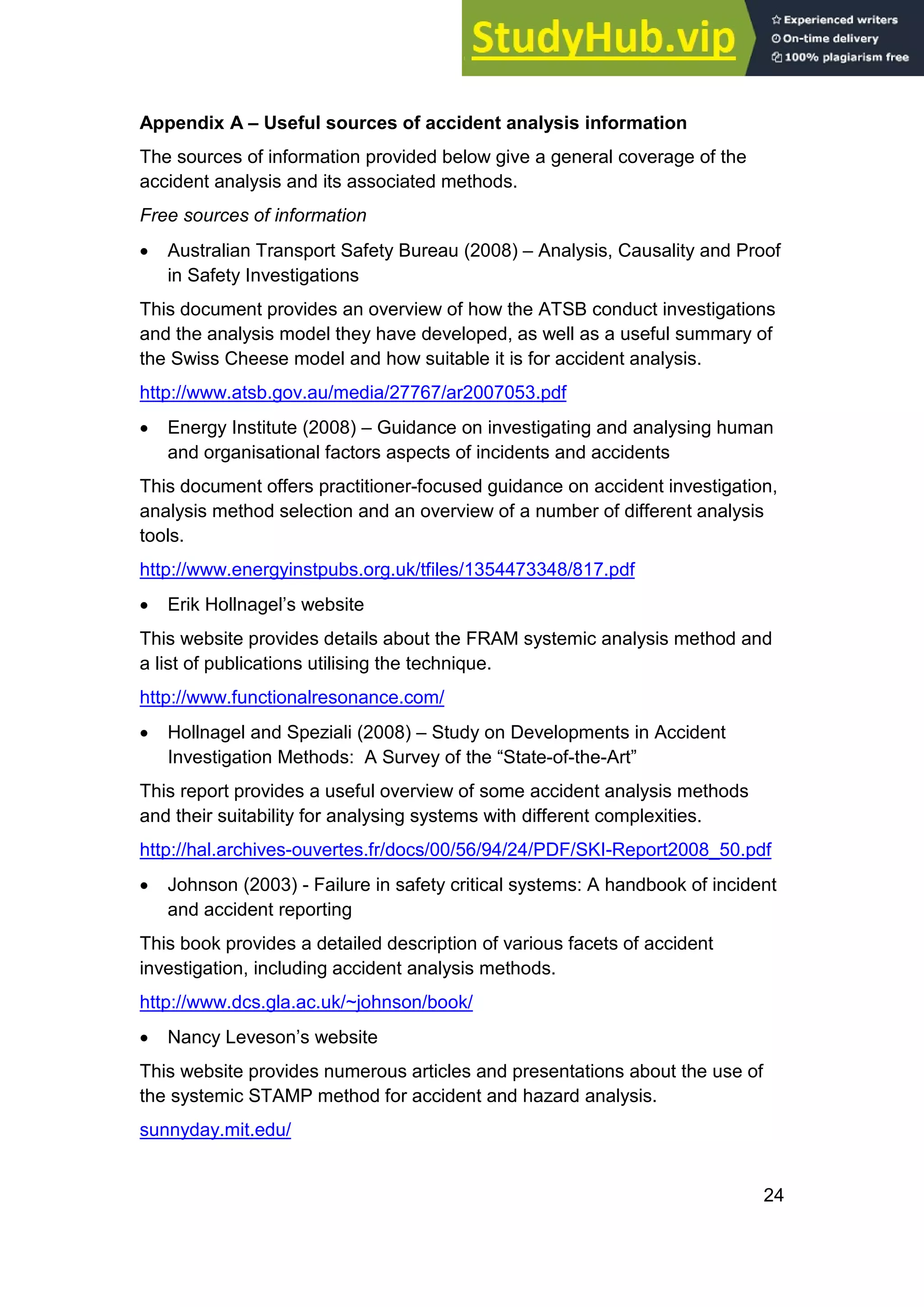 24
Appendix A – Useful sources of accident analysis information
The sources of information provided below give a general coverage of the
accident analysis and its associated methods.
Free sources of information
• Australian Transport Safety Bureau (2008) – Analysis, Causality and Proof
in Safety Investigations
This document provides an overview of how the ATSB conduct investigations
and the analysis model they have developed, as well as a useful summary of
the Swiss Cheese model and how suitable it is for accident analysis.
http://www.atsb.gov.au/media/27767/ar2007053.pdf
• Energy Institute (2008) – Guidance on investigating and analysing human
and organisational factors aspects of incidents and accidents
This document offers practitioner-focused guidance on accident investigation,
analysis method selection and an overview of a number of different analysis
tools.
http://www.energyinstpubs.org.uk/tfiles/1354473348/817.pdf
• Erik Hollnagel’s website
This website provides details about the FRAM systemic analysis method and
a list of publications utilising the technique.
http://www.functionalresonance.com/
• Hollnagel and Speziali (2008) – Study on Developments in Accident
Investigation Methods: A Survey of the “State-of-the-Art”
This report provides a useful overview of some accident analysis methods
and their suitability for analysing systems with different complexities.
http://hal.archives-ouvertes.fr/docs/00/56/94/24/PDF/SKI-Report2008_50.pdf
• Johnson (2003) - Failure in safety critical systems: A handbook of incident
and accident reporting
This book provides a detailed description of various facets of accident
investigation, including accident analysis methods.
http://www.dcs.gla.ac.uk/~johnson/book/
• Nancy Leveson’s website
This website provides numerous articles and presentations about the use of
the systemic STAMP method for accident and hazard analysis.
sunnyday.mit.edu/
 