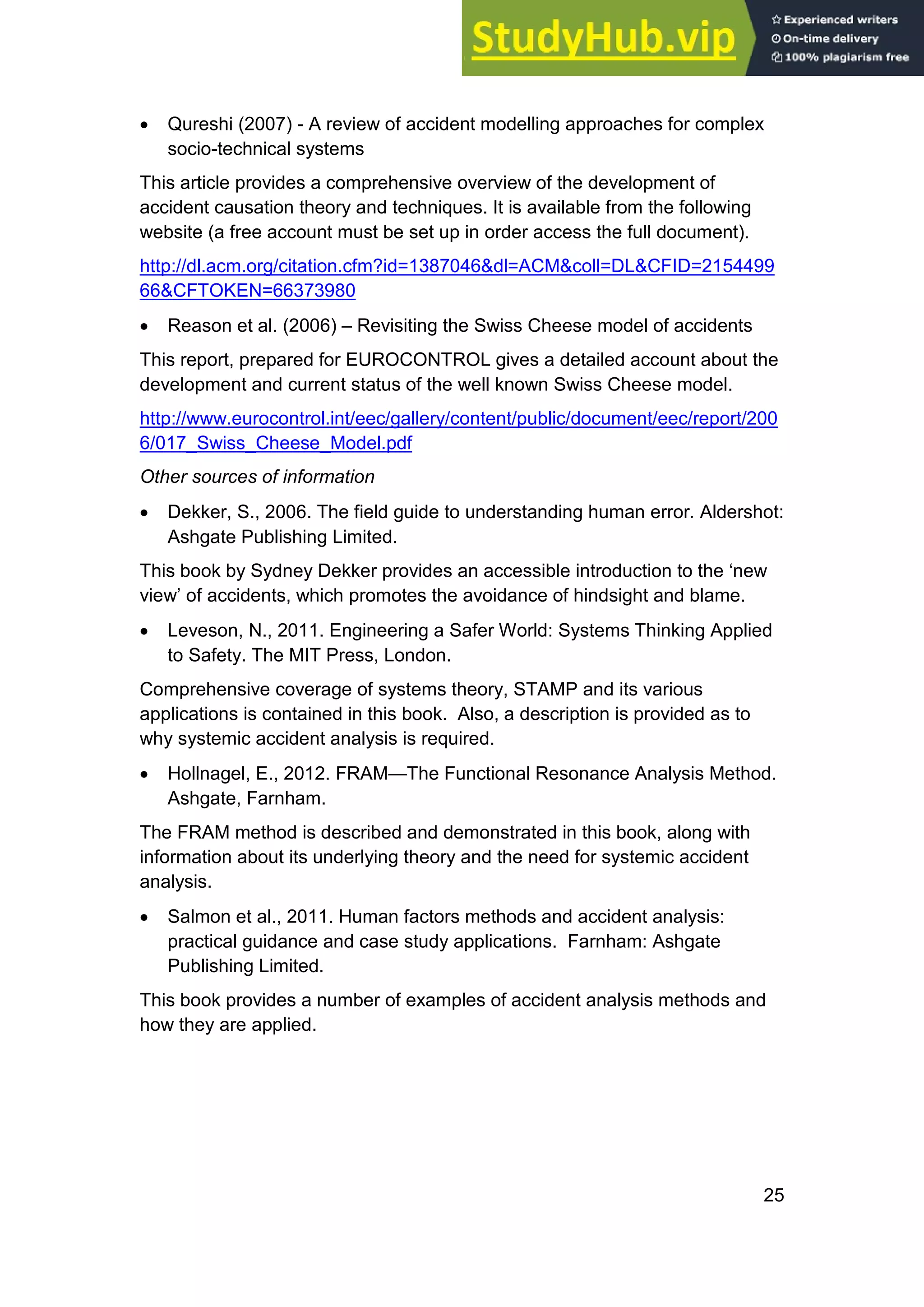25
• Qureshi (2007) - A review of accident modelling approaches for complex
socio-technical systems
This article provides a comprehensive overview of the development of
accident causation theory and techniques. It is available from the following
website (a free account must be set up in order access the full document).
http://dl.acm.org/citation.cfm?id=1387046&dl=ACM&coll=DL&CFID=2154499
66&CFTOKEN=66373980
• Reason et al. (2006) – Revisiting the Swiss Cheese model of accidents
This report, prepared for EUROCONTROL gives a detailed account about the
development and current status of the well known Swiss Cheese model.
http://www.eurocontrol.int/eec/gallery/content/public/document/eec/report/200
6/017_Swiss_Cheese_Model.pdf
Other sources of information
• Dekker, S., 2006. The field guide to understanding human error. Aldershot:
Ashgate Publishing Limited.
This book by Sydney Dekker provides an accessible introduction to the ‘new
view’ of accidents, which promotes the avoidance of hindsight and blame.
• Leveson, N., 2011. Engineering a Safer World: Systems Thinking Applied
to Safety. The MIT Press, London.
Comprehensive coverage of systems theory, STAMP and its various
applications is contained in this book. Also, a description is provided as to
why systemic accident analysis is required.
• Hollnagel, E., 2012. FRAM—The Functional Resonance Analysis Method.
Ashgate, Farnham.
The FRAM method is described and demonstrated in this book, along with
information about its underlying theory and the need for systemic accident
analysis.
• Salmon et al., 2011. Human factors methods and accident analysis:
practical guidance and case study applications. Farnham: Ashgate
Publishing Limited.
This book provides a number of examples of accident analysis methods and
how they are applied.
 