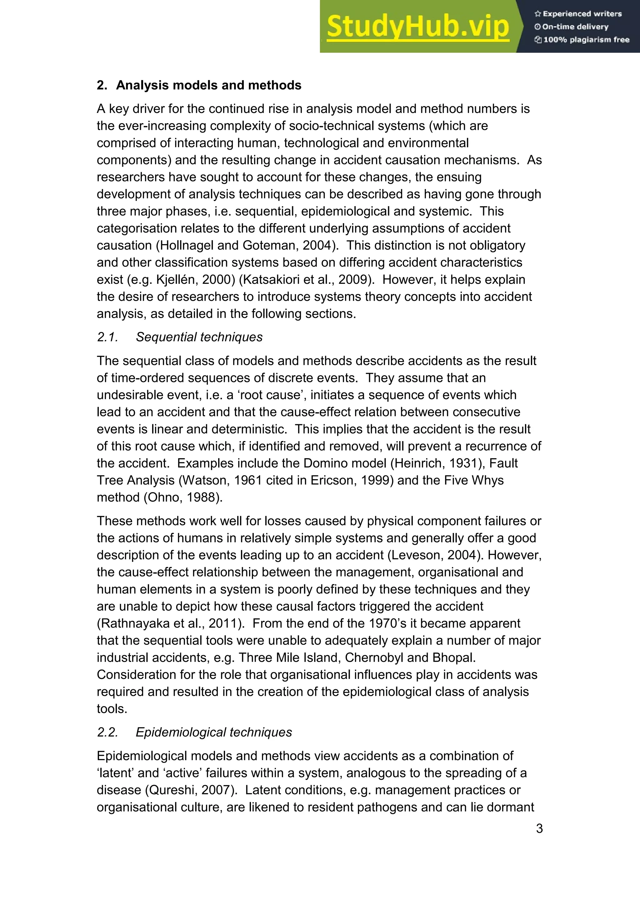 3
2. Analysis models and methods
A key driver for the continued rise in analysis model and method numbers is
the ever-increasing complexity of socio-technical systems (which are
comprised of interacting human, technological and environmental
components) and the resulting change in accident causation mechanisms. As
researchers have sought to account for these changes, the ensuing
development of analysis techniques can be described as having gone through
three major phases, i.e. sequential, epidemiological and systemic. This
categorisation relates to the different underlying assumptions of accident
causation (Hollnagel and Goteman, 2004). This distinction is not obligatory
and other classification systems based on differing accident characteristics
exist (e.g. Kjellén, 2000) (Katsakiori et al., 2009). However, it helps explain
the desire of researchers to introduce systems theory concepts into accident
analysis, as detailed in the following sections.
2.1. Sequential techniques
The sequential class of models and methods describe accidents as the result
of time-ordered sequences of discrete events. They assume that an
undesirable event, i.e. a ‘root cause’, initiates a sequence of events which
lead to an accident and that the cause-effect relation between consecutive
events is linear and deterministic. This implies that the accident is the result
of this root cause which, if identified and removed, will prevent a recurrence of
the accident. Examples include the Domino model (Heinrich, 1931), Fault
Tree Analysis (Watson, 1961 cited in Ericson, 1999) and the Five Whys
method (Ohno, 1988).
These methods work well for losses caused by physical component failures or
the actions of humans in relatively simple systems and generally offer a good
description of the events leading up to an accident (Leveson, 2004). However,
the cause-effect relationship between the management, organisational and
human elements in a system is poorly defined by these techniques and they
are unable to depict how these causal factors triggered the accident
(Rathnayaka et al., 2011). From the end of the 1970’s it became apparent
that the sequential tools were unable to adequately explain a number of major
industrial accidents, e.g. Three Mile Island, Chernobyl and Bhopal.
Consideration for the role that organisational influences play in accidents was
required and resulted in the creation of the epidemiological class of analysis
tools.
2.2. Epidemiological techniques
Epidemiological models and methods view accidents as a combination of
‘latent’ and ‘active’ failures within a system, analogous to the spreading of a
disease (Qureshi, 2007). Latent conditions, e.g. management practices or
organisational culture, are likened to resident pathogens and can lie dormant
 