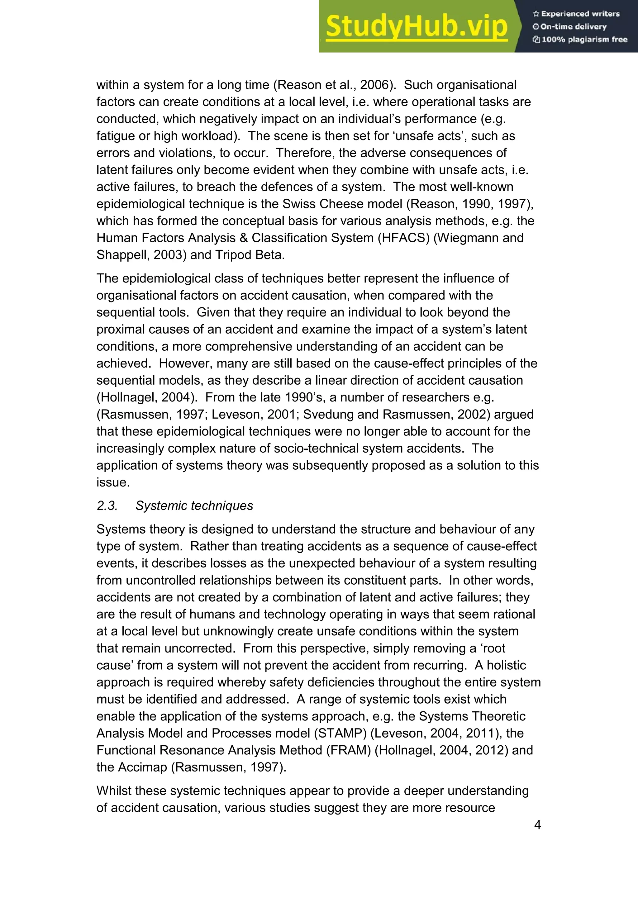 4
within a system for a long time (Reason et al., 2006). Such organisational
factors can create conditions at a local level, i.e. where operational tasks are
conducted, which negatively impact on an individual’s performance (e.g.
fatigue or high workload). The scene is then set for ‘unsafe acts’, such as
errors and violations, to occur. Therefore, the adverse consequences of
latent failures only become evident when they combine with unsafe acts, i.e.
active failures, to breach the defences of a system. The most well-known
epidemiological technique is the Swiss Cheese model (Reason, 1990, 1997),
which has formed the conceptual basis for various analysis methods, e.g. the
Human Factors Analysis & Classification System (HFACS) (Wiegmann and
Shappell, 2003) and Tripod Beta.
The epidemiological class of techniques better represent the influence of
organisational factors on accident causation, when compared with the
sequential tools. Given that they require an individual to look beyond the
proximal causes of an accident and examine the impact of a system’s latent
conditions, a more comprehensive understanding of an accident can be
achieved. However, many are still based on the cause-effect principles of the
sequential models, as they describe a linear direction of accident causation
(Hollnagel, 2004). From the late 1990’s, a number of researchers e.g.
(Rasmussen, 1997; Leveson, 2001; Svedung and Rasmussen, 2002) argued
that these epidemiological techniques were no longer able to account for the
increasingly complex nature of socio-technical system accidents. The
application of systems theory was subsequently proposed as a solution to this
issue.
2.3. Systemic techniques
Systems theory is designed to understand the structure and behaviour of any
type of system. Rather than treating accidents as a sequence of cause-effect
events, it describes losses as the unexpected behaviour of a system resulting
from uncontrolled relationships between its constituent parts. In other words,
accidents are not created by a combination of latent and active failures; they
are the result of humans and technology operating in ways that seem rational
at a local level but unknowingly create unsafe conditions within the system
that remain uncorrected. From this perspective, simply removing a ‘root
cause’ from a system will not prevent the accident from recurring. A holistic
approach is required whereby safety deficiencies throughout the entire system
must be identified and addressed. A range of systemic tools exist which
enable the application of the systems approach, e.g. the Systems Theoretic
Analysis Model and Processes model (STAMP) (Leveson, 2004, 2011), the
Functional Resonance Analysis Method (FRAM) (Hollnagel, 2004, 2012) and
the Accimap (Rasmussen, 1997).
Whilst these systemic techniques appear to provide a deeper understanding
of accident causation, various studies suggest they are more resource
 