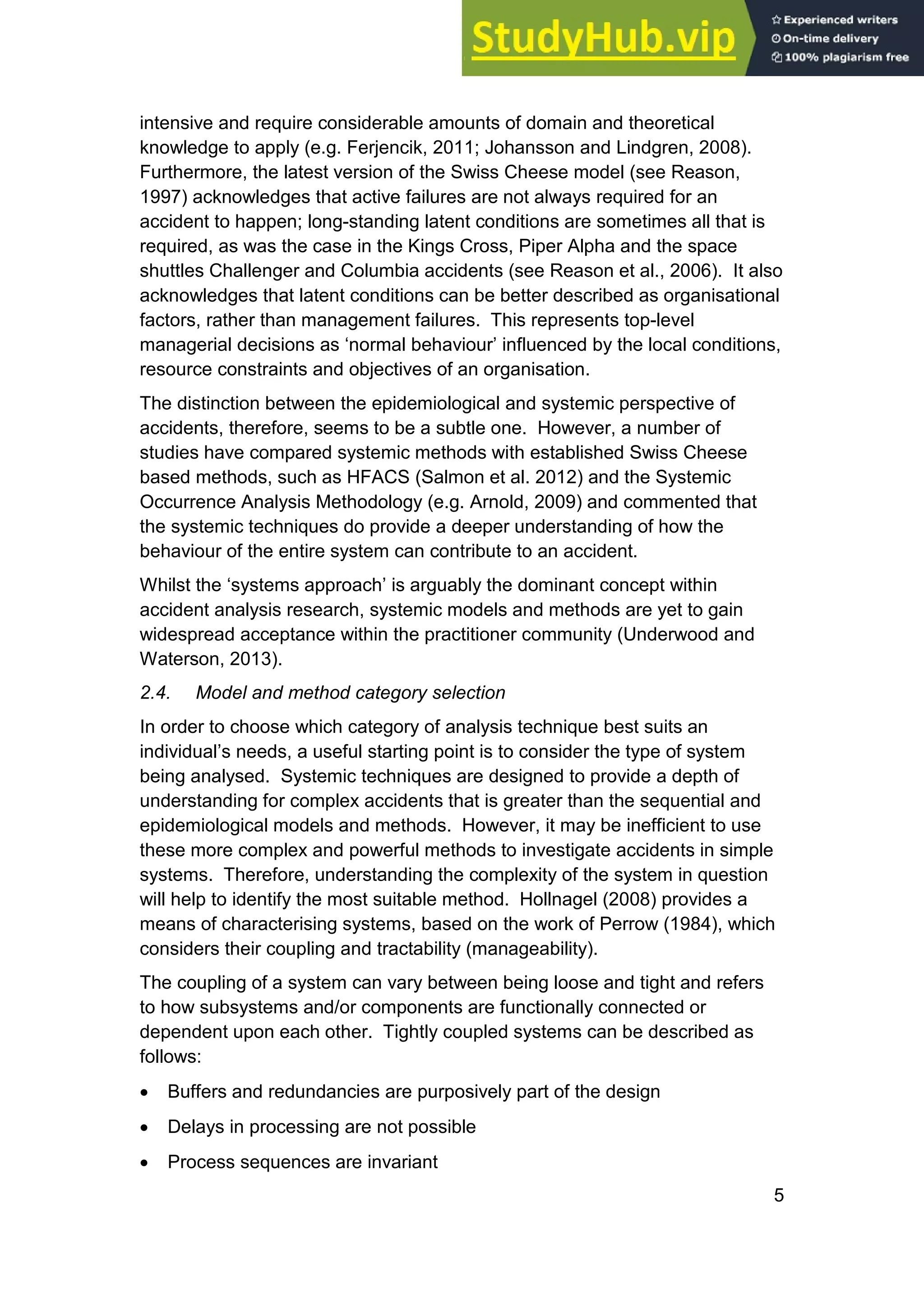 5
intensive and require considerable amounts of domain and theoretical
knowledge to apply (e.g. Ferjencik, 2011; Johansson and Lindgren, 2008).
Furthermore, the latest version of the Swiss Cheese model (see Reason,
1997) acknowledges that active failures are not always required for an
accident to happen; long-standing latent conditions are sometimes all that is
required, as was the case in the Kings Cross, Piper Alpha and the space
shuttles Challenger and Columbia accidents (see Reason et al., 2006). It also
acknowledges that latent conditions can be better described as organisational
factors, rather than management failures. This represents top-level
managerial decisions as ‘normal behaviour’ influenced by the local conditions,
resource constraints and objectives of an organisation.
The distinction between the epidemiological and systemic perspective of
accidents, therefore, seems to be a subtle one. However, a number of
studies have compared systemic methods with established Swiss Cheese
based methods, such as HFACS (Salmon et al. 2012) and the Systemic
Occurrence Analysis Methodology (e.g. Arnold, 2009) and commented that
the systemic techniques do provide a deeper understanding of how the
behaviour of the entire system can contribute to an accident.
Whilst the ‘systems approach’ is arguably the dominant concept within
accident analysis research, systemic models and methods are yet to gain
widespread acceptance within the practitioner community (Underwood and
Waterson, 2013).
2.4. Model and method category selection
In order to choose which category of analysis technique best suits an
individual’s needs, a useful starting point is to consider the type of system
being analysed. Systemic techniques are designed to provide a depth of
understanding for complex accidents that is greater than the sequential and
epidemiological models and methods. However, it may be inefficient to use
these more complex and powerful methods to investigate accidents in simple
systems. Therefore, understanding the complexity of the system in question
will help to identify the most suitable method. Hollnagel (2008) provides a
means of characterising systems, based on the work of Perrow (1984), which
considers their coupling and tractability (manageability).
The coupling of a system can vary between being loose and tight and refers
to how subsystems and/or components are functionally connected or
dependent upon each other. Tightly coupled systems can be described as
follows:
• Buffers and redundancies are purposively part of the design
• Delays in processing are not possible
• Process sequences are invariant
 