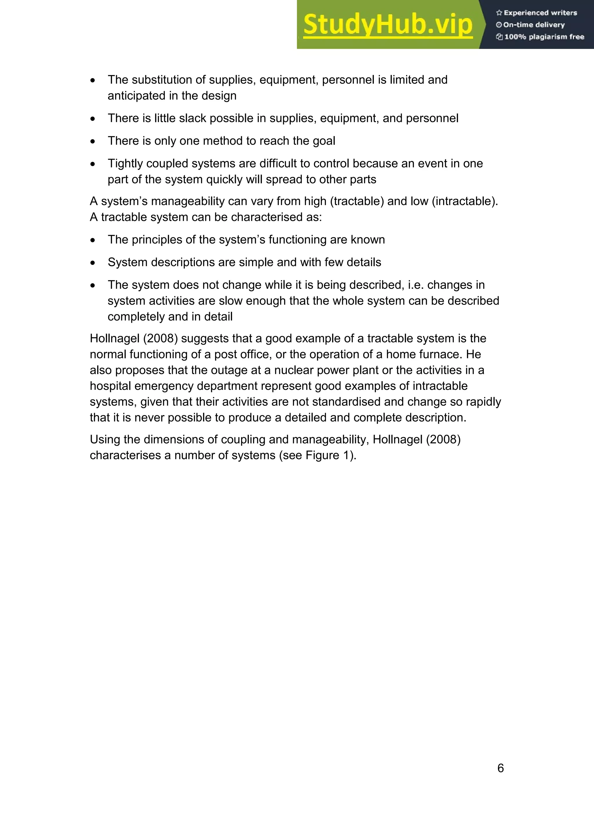 6
• The substitution of supplies, equipment, personnel is limited and
anticipated in the design
• There is little slack possible in supplies, equipment, and personnel
• There is only one method to reach the goal
• Tightly coupled systems are difficult to control because an event in one
part of the system quickly will spread to other parts
A system’s manageability can vary from high (tractable) and low (intractable).
A tractable system can be characterised as:
• The principles of the system’s functioning are known
• System descriptions are simple and with few details
• The system does not change while it is being described, i.e. changes in
system activities are slow enough that the whole system can be described
completely and in detail
Hollnagel (2008) suggests that a good example of a tractable system is the
normal functioning of a post office, or the operation of a home furnace. He
also proposes that the outage at a nuclear power plant or the activities in a
hospital emergency department represent good examples of intractable
systems, given that their activities are not standardised and change so rapidly
that it is never possible to produce a detailed and complete description.
Using the dimensions of coupling and manageability, Hollnagel (2008)
characterises a number of systems (see Figure 1).
 