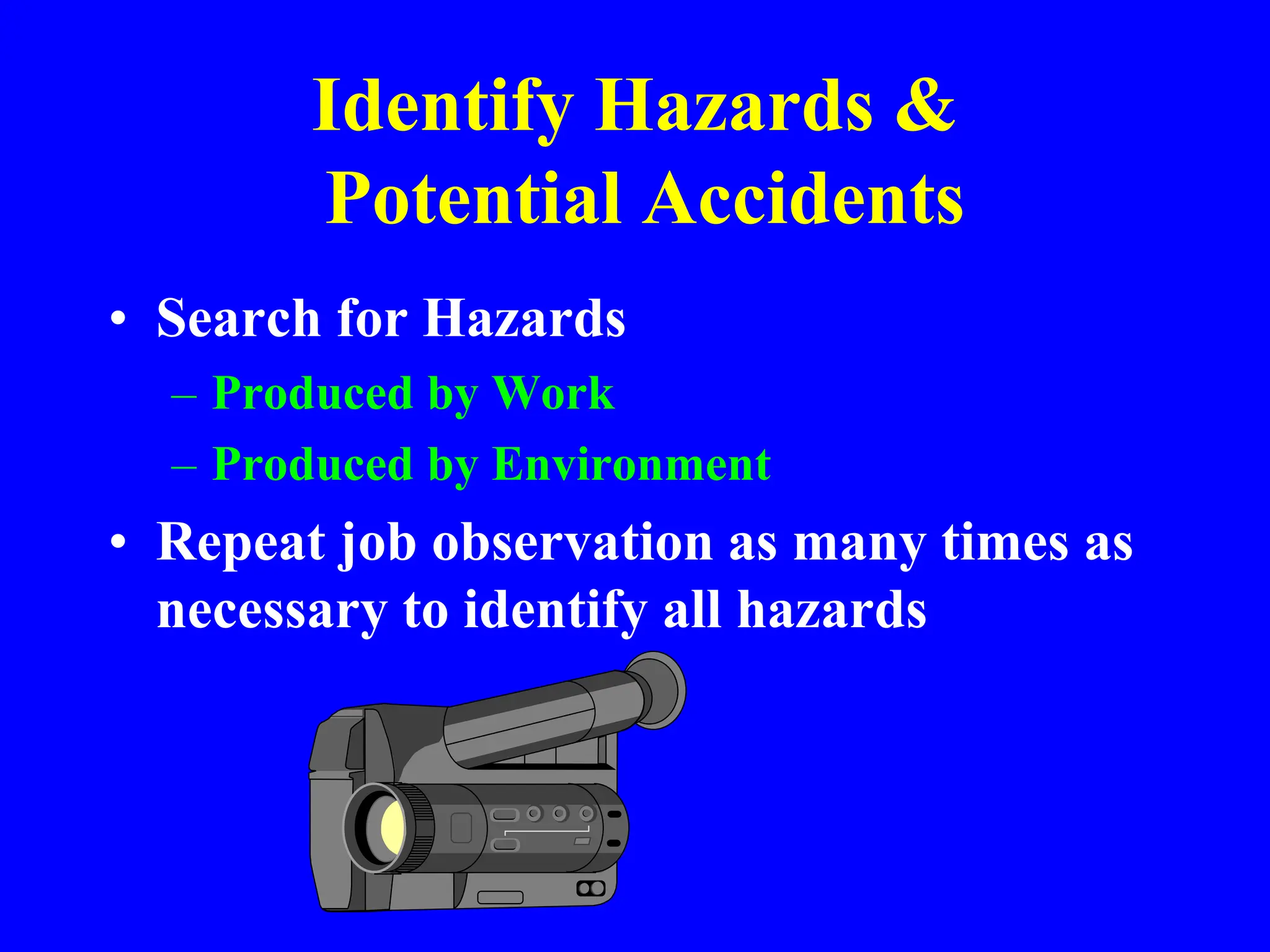 Identify Hazards &
Potential Accidents
• Search for Hazards
– Produced by Work
– Produced by Environment
• Repeat job observation as many times as
necessary to identify all hazards
 
