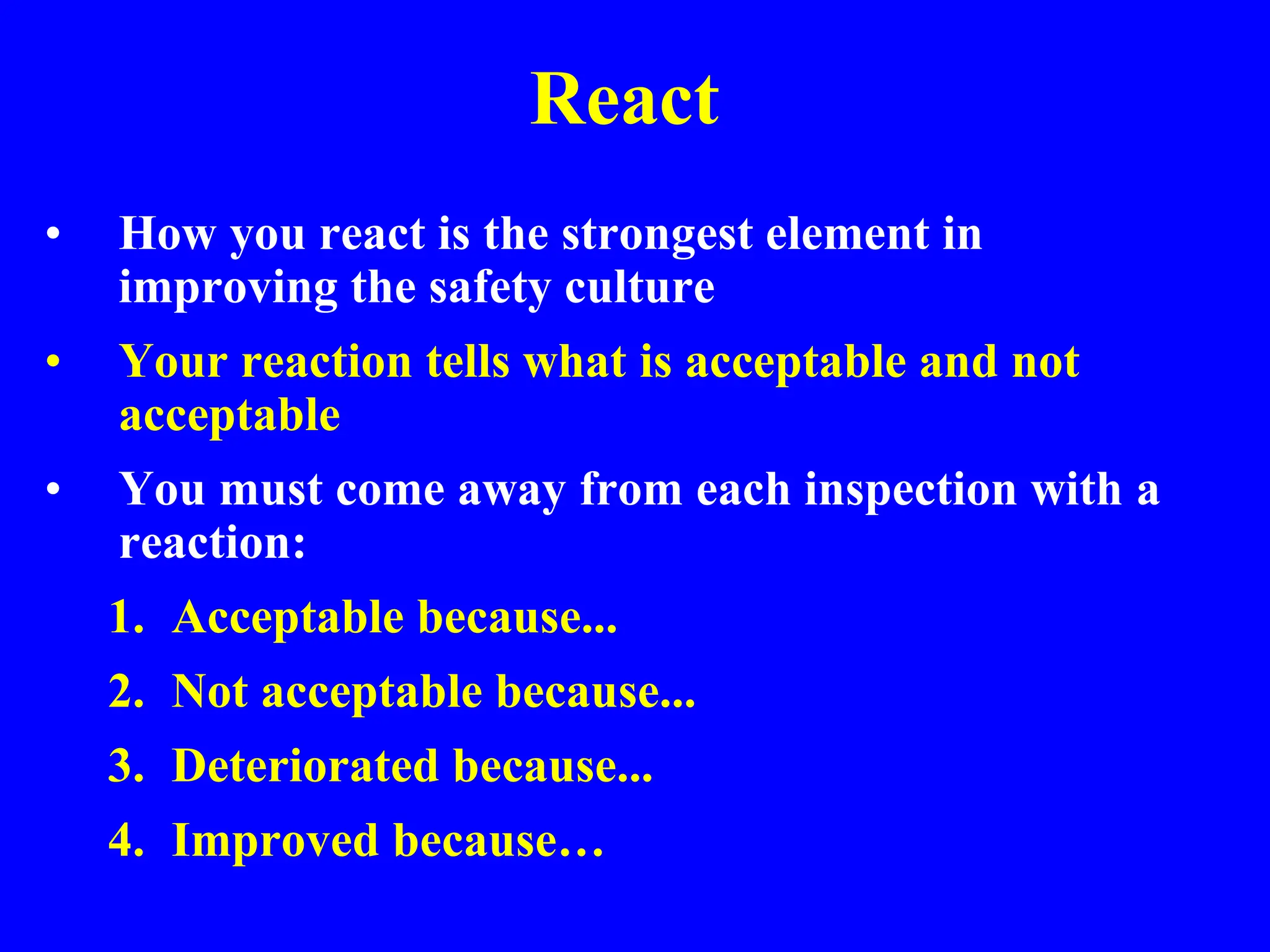 React
• How you react is the strongest element in
improving the safety culture
• Your reaction tells what is acceptable and not
acceptable
• You must come away from each inspection with a
reaction:
1. Acceptable because...
2. Not acceptable because...
3. Deteriorated because...
4. Improved because…
 