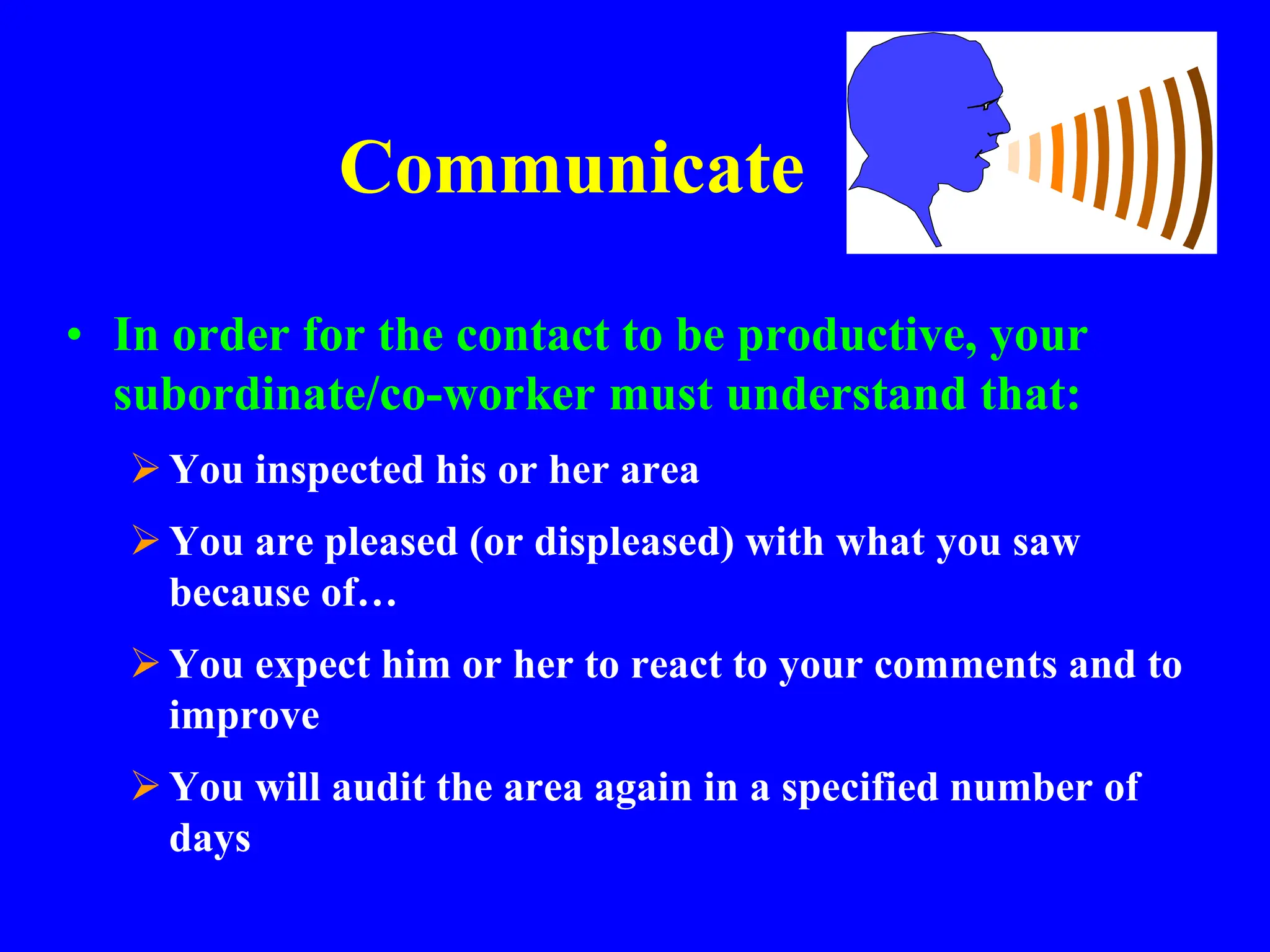 Communicate
• In order for the contact to be productive, your
subordinate/co-worker must understand that:
You inspected his or her area
You are pleased (or displeased) with what you saw
because of…
You expect him or her to react to your comments and to
improve
You will audit the area again in a specified number of
days
 