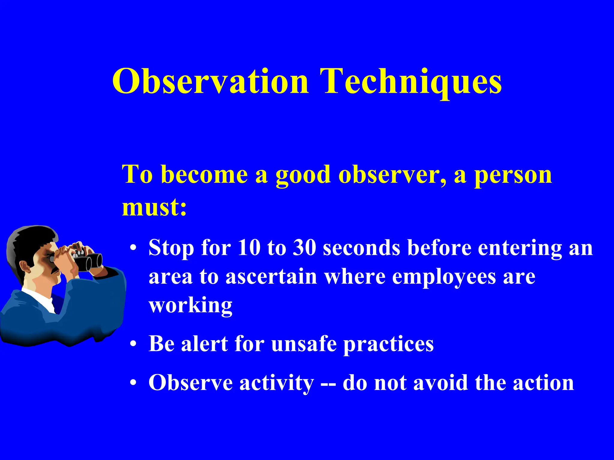 Observation Techniques
To become a good observer, a person
must:
• Stop for 10 to 30 seconds before entering an
area to ascertain where employees are
working
• Be alert for unsafe practices
• Observe activity -- do not avoid the action
 
