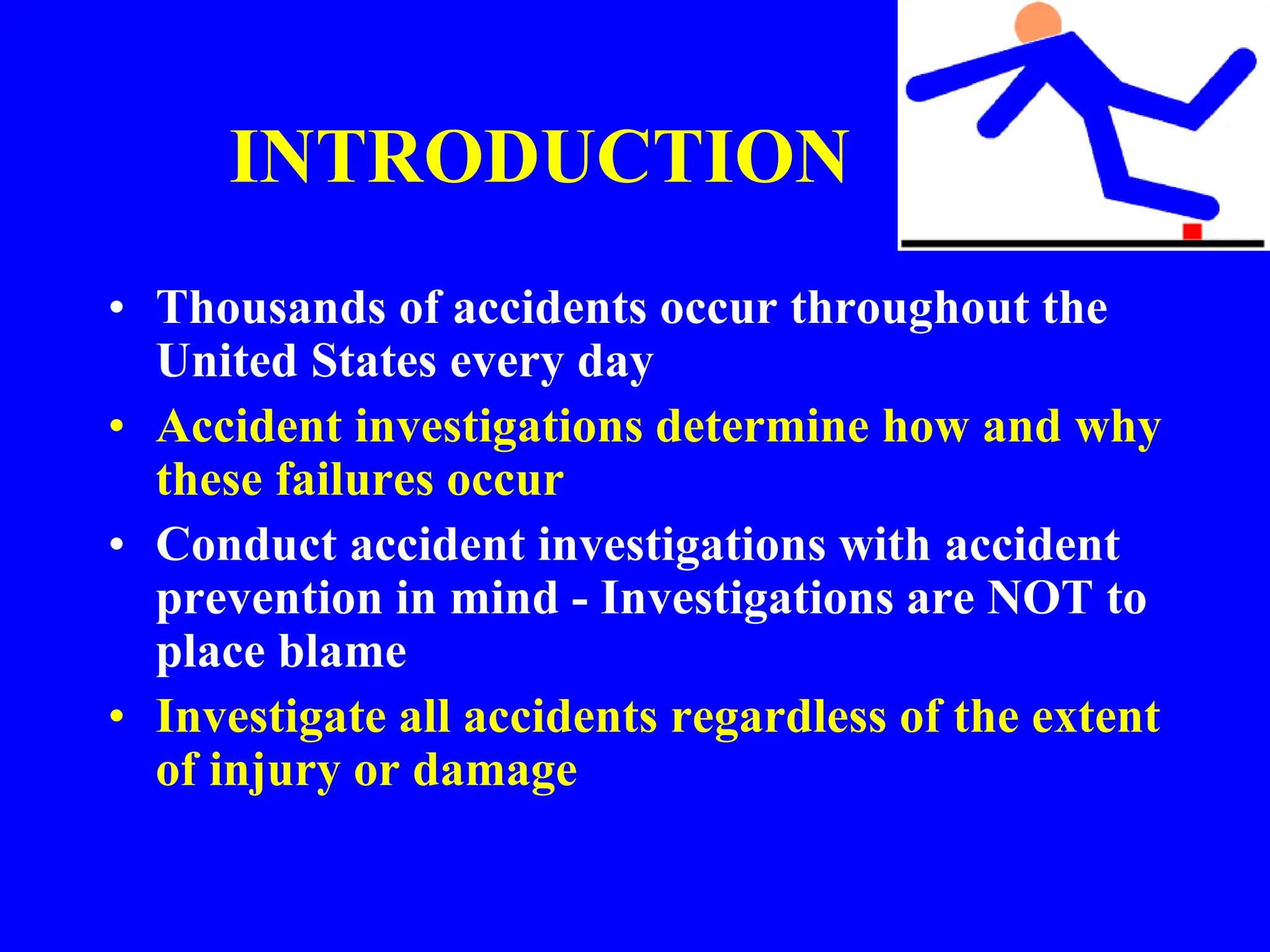 INTRODUCTION
• Thousands of accidents occur throughout the
United States every day
• Accident investigations determine how and why
these failures occur
• Conduct accident investigations with accident
prevention in mind - Investigations are NOT to
place blame
• Investigate all accidents regardless of the extent
of injury or damage
 