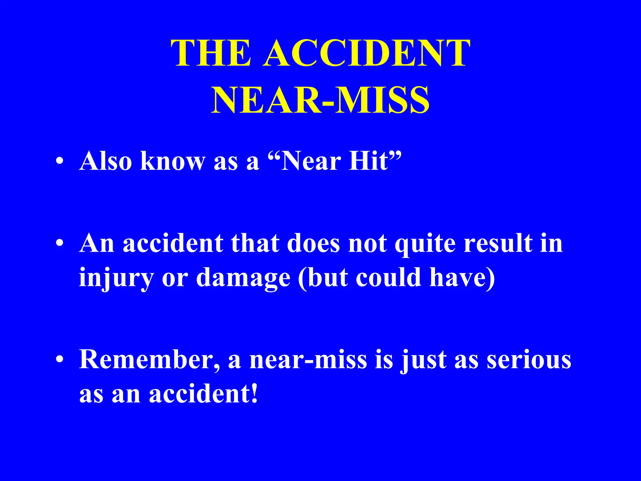 THE ACCIDENT
NEAR-MISS
• Also know as a “Near Hit”
• An accident that does not quite result in
injury or damage (but could have)
• Remember, a near-miss is just as serious
as an accident!
 