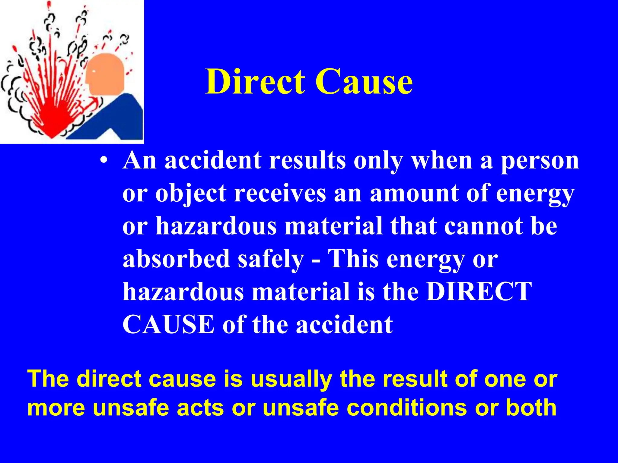 Direct Cause
• An accident results only when a person
or object receives an amount of energy
or hazardous material that cannot be
absorbed safely - This energy or
hazardous material is the DIRECT
CAUSE of the accident
The direct cause is usually the result of one or
more unsafe acts or unsafe conditions or both
 