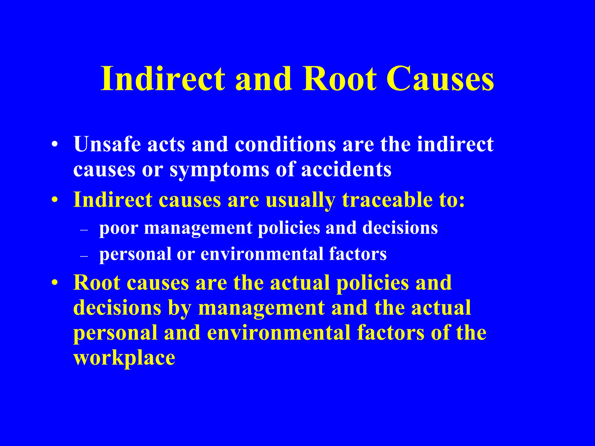 Indirect and Root Causes
• Unsafe acts and conditions are the indirect
causes or symptoms of accidents
• Indirect causes are usually traceable to:
– poor management policies and decisions
– personal or environmental factors
• Root causes are the actual policies and
decisions by management and the actual
personal and environmental factors of the
workplace
 