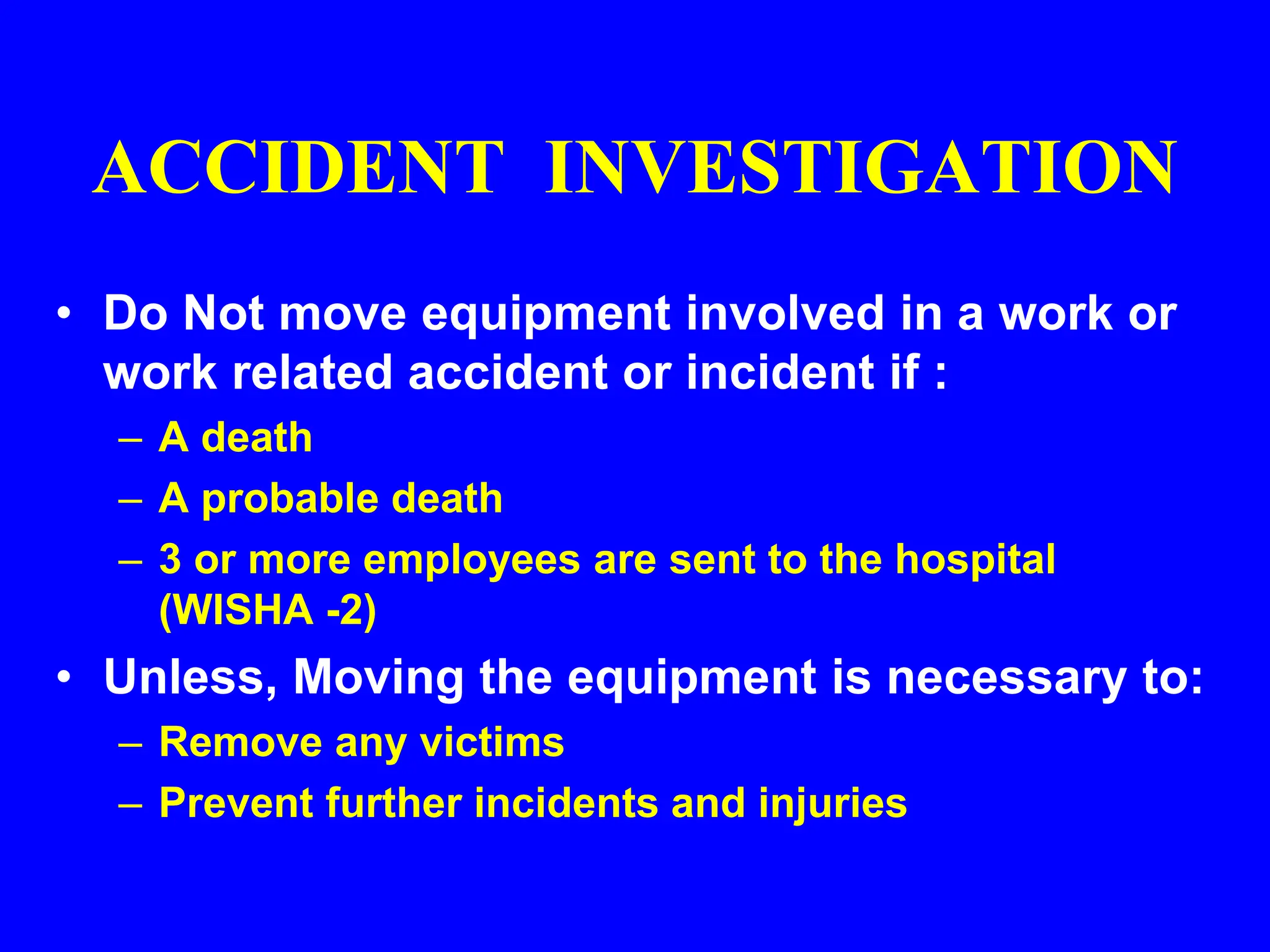 ACCIDENT INVESTIGATION
• Do Not move equipment involved in a work or
work related accident or incident if :
– A death
– A probable death
– 3 or more employees are sent to the hospital
(WISHA -2)
• Unless, Moving the equipment is necessary to:
– Remove any victims
– Prevent further incidents and injuries
 
