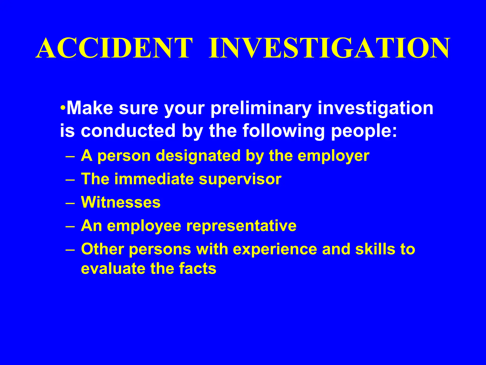 ACCIDENT INVESTIGATION
•Make sure your preliminary investigation
is conducted by the following people:
– A person designated by the employer
– The immediate supervisor
– Witnesses
– An employee representative
– Other persons with experience and skills to
evaluate the facts
 