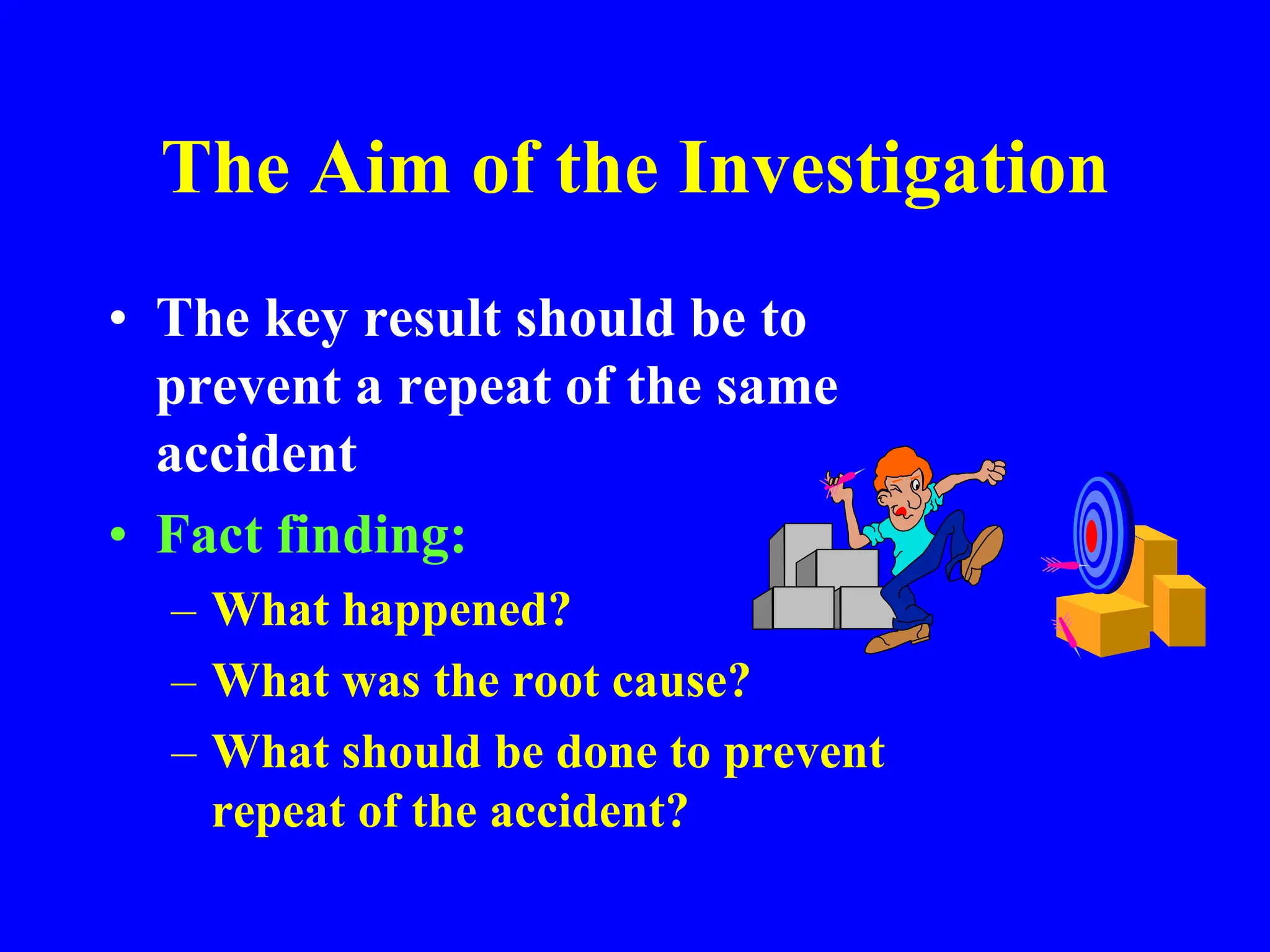 The Aim of the Investigation
• The key result should be to
prevent a repeat of the same
accident
• Fact finding:
– What happened?
– What was the root cause?
– What should be done to prevent
repeat of the accident?
 