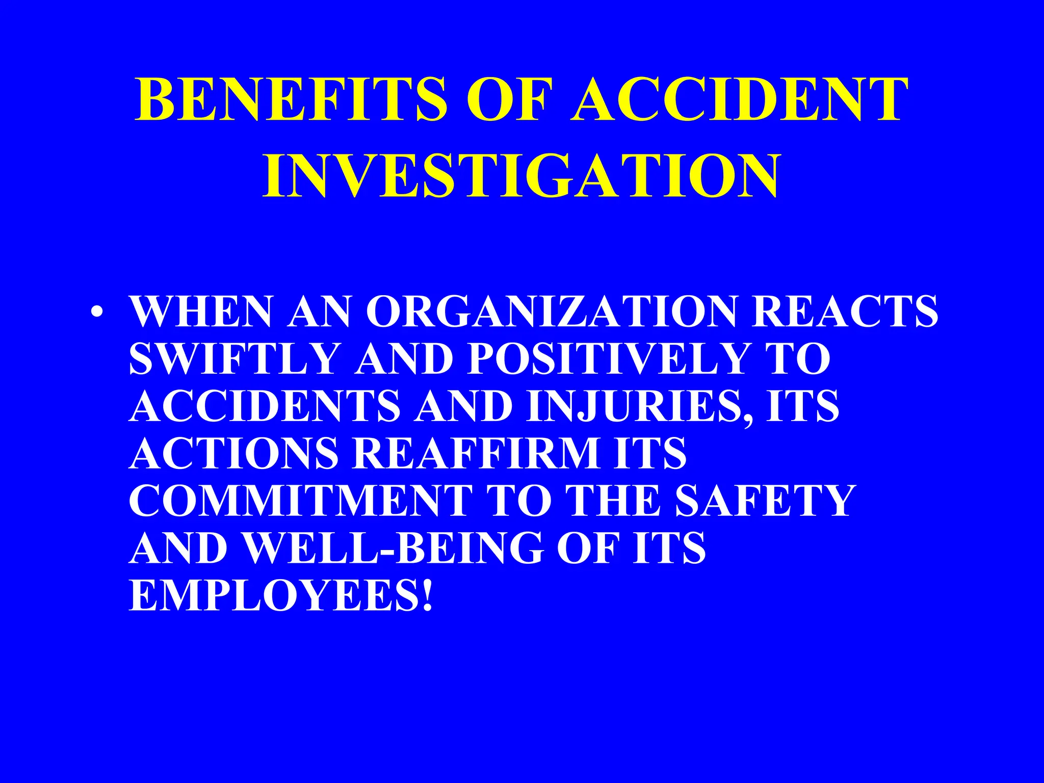 BENEFITS OF ACCIDENT
INVESTIGATION
• WHEN AN ORGANIZATION REACTS
SWIFTLY AND POSITIVELY TO
ACCIDENTS AND INJURIES, ITS
ACTIONS REAFFIRM ITS
COMMITMENT TO THE SAFETY
AND WELL-BEING OF ITS
EMPLOYEES!
 