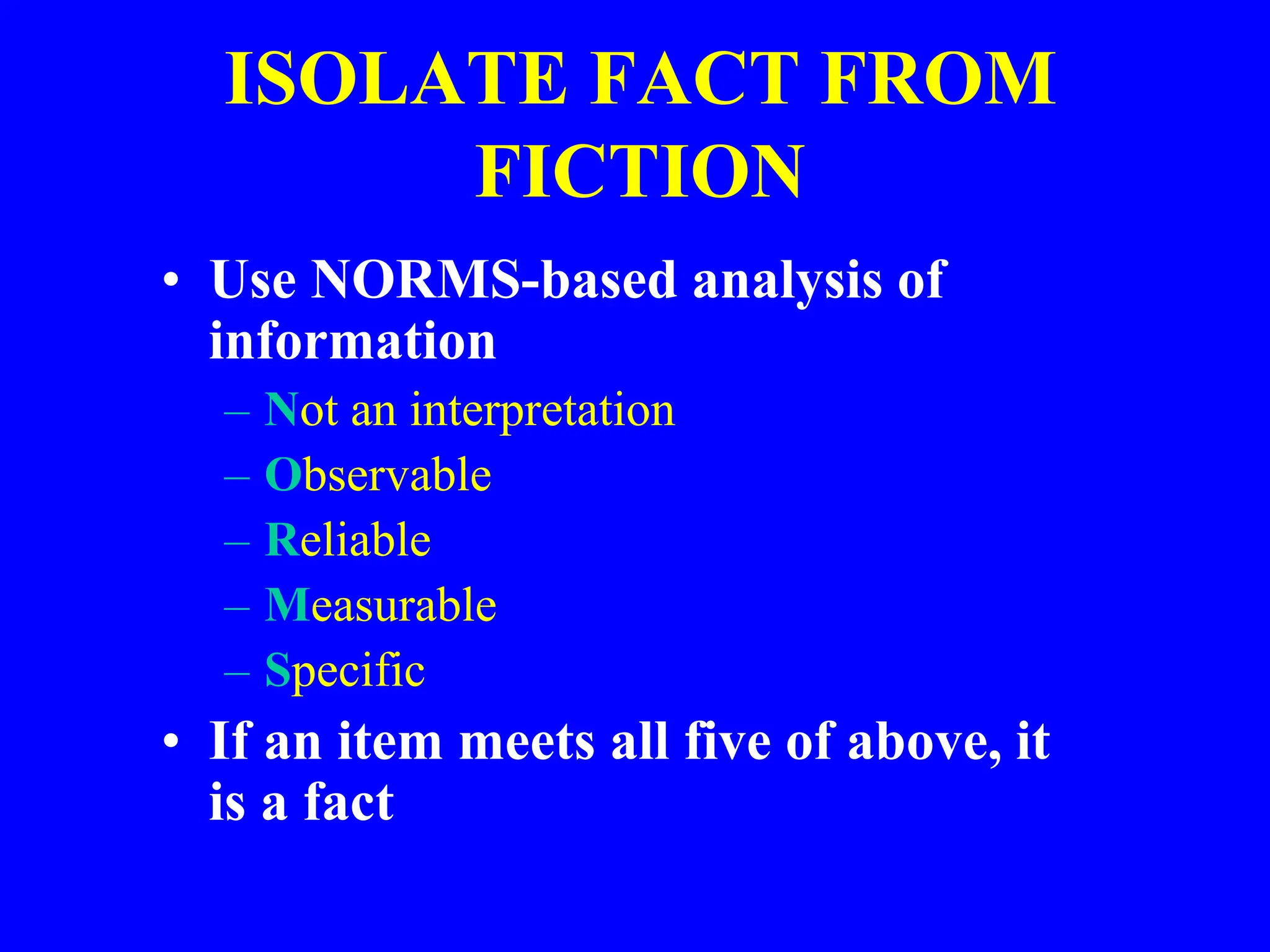 ISOLATE FACT FROM
FICTION
• Use NORMS-based analysis of
information
– Not an interpretation
– Observable
– Reliable
– Measurable
– Specific
• If an item meets all five of above, it
is a fact
 