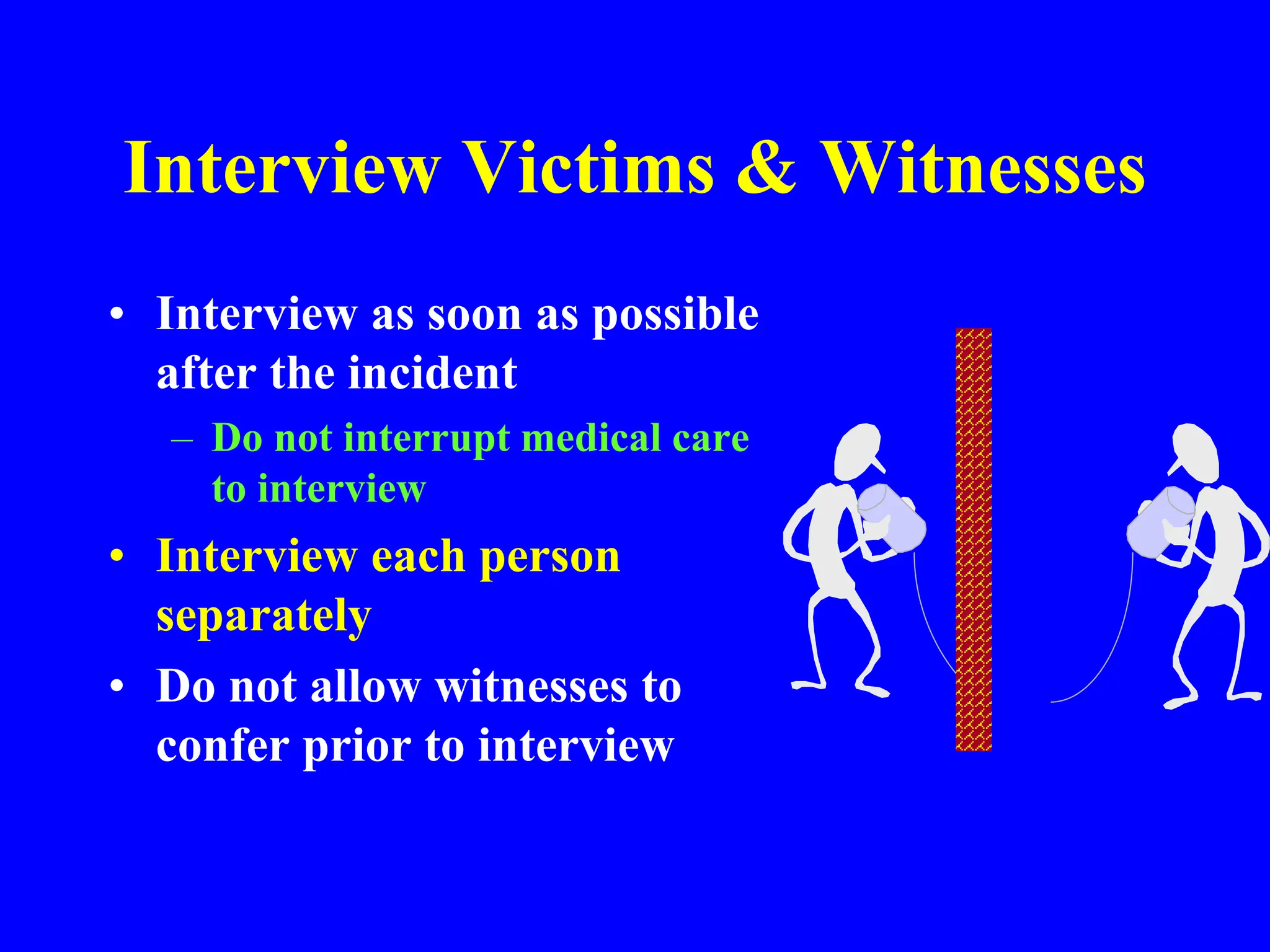 Interview Victims & Witnesses
• Interview as soon as possible
after the incident
– Do not interrupt medical care
to interview
• Interview each person
separately
• Do not allow witnesses to
confer prior to interview
 