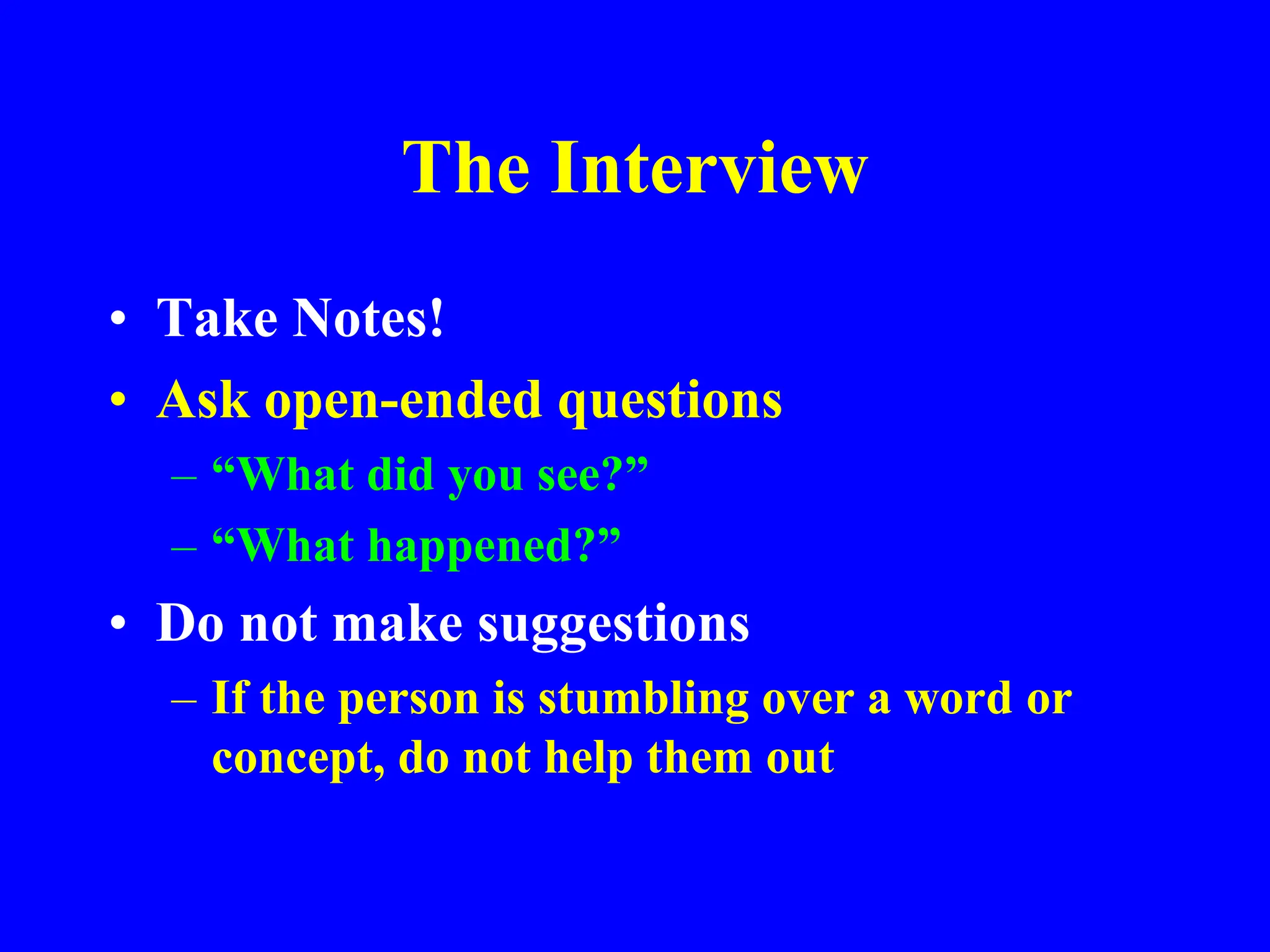 The Interview
• Take Notes!
• Ask open-ended questions
– “What did you see?”
– “What happened?”
• Do not make suggestions
– If the person is stumbling over a word or
concept, do not help them out
 