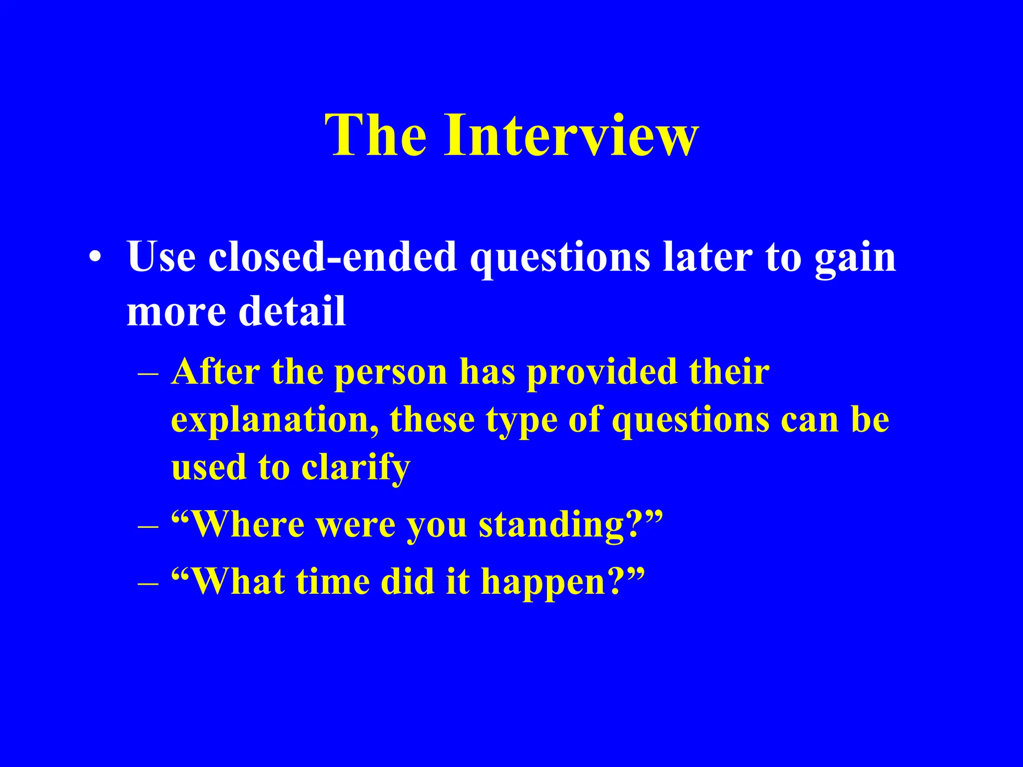 The Interview
• Use closed-ended questions later to gain
more detail
– After the person has provided their
explanation, these type of questions can be
used to clarify
– “Where were you standing?”
– “What time did it happen?”
 