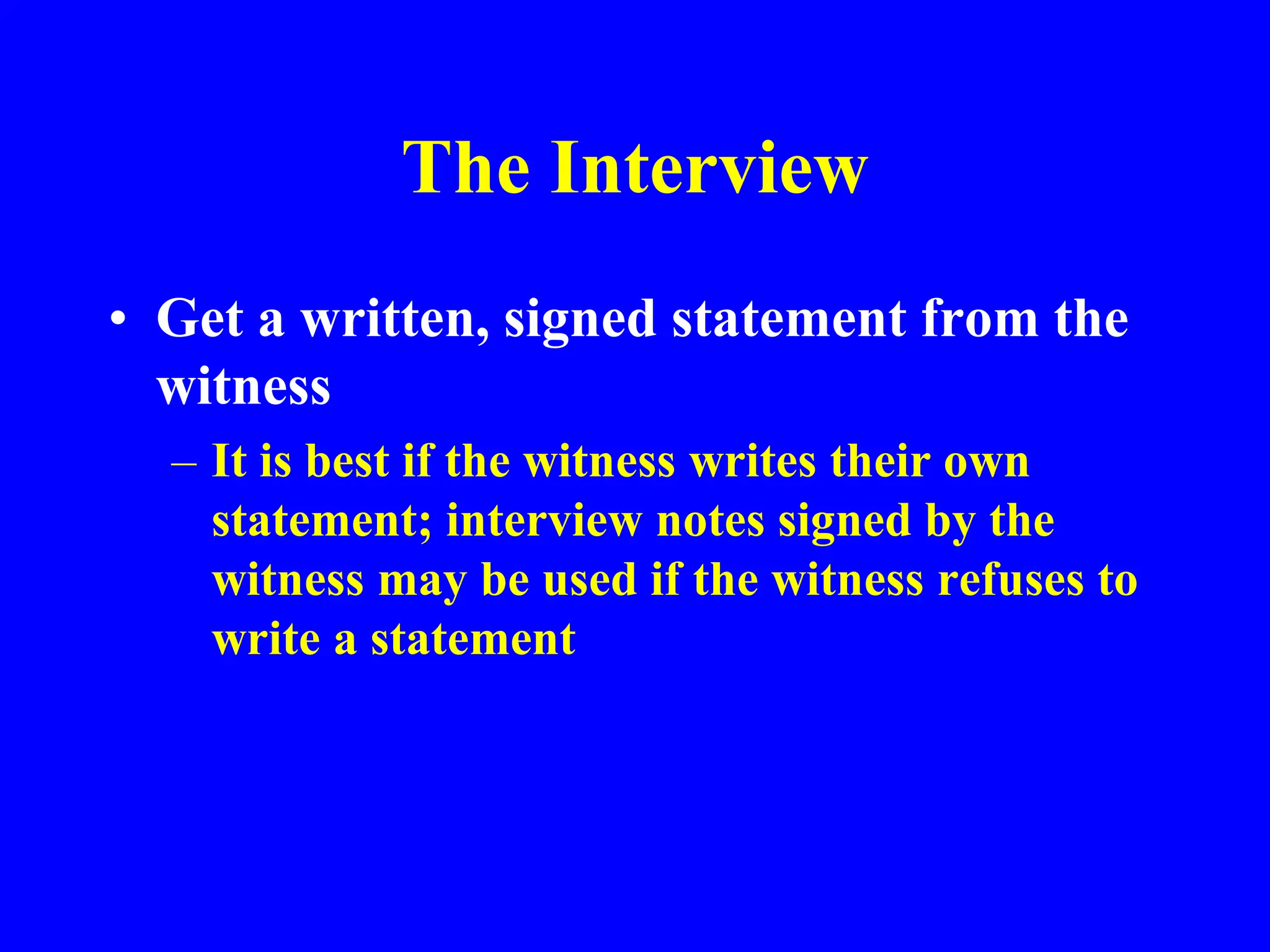 The Interview
• Get a written, signed statement from the
witness
– It is best if the witness writes their own
statement; interview notes signed by the
witness may be used if the witness refuses to
write a statement
 