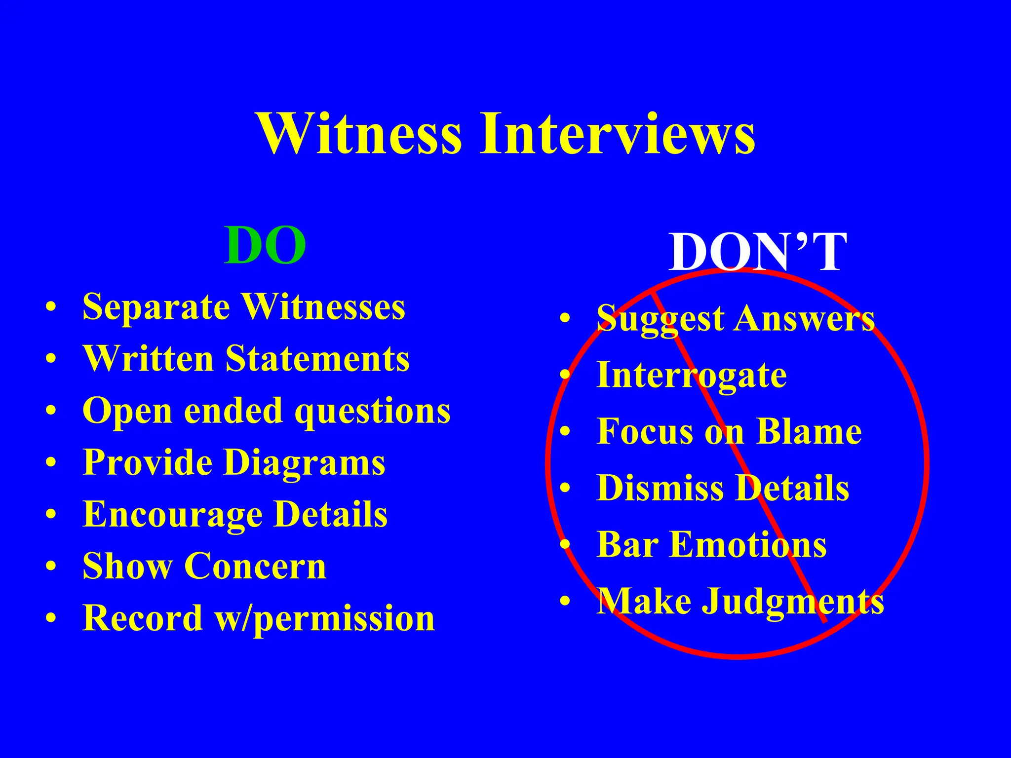 Witness Interviews
DO
• Separate Witnesses
• Written Statements
• Open ended questions
• Provide Diagrams
• Encourage Details
• Show Concern
• Record w/permission
DON’T
• Suggest Answers
• Interrogate
• Focus on Blame
• Dismiss Details
• Bar Emotions
• Make Judgments
 