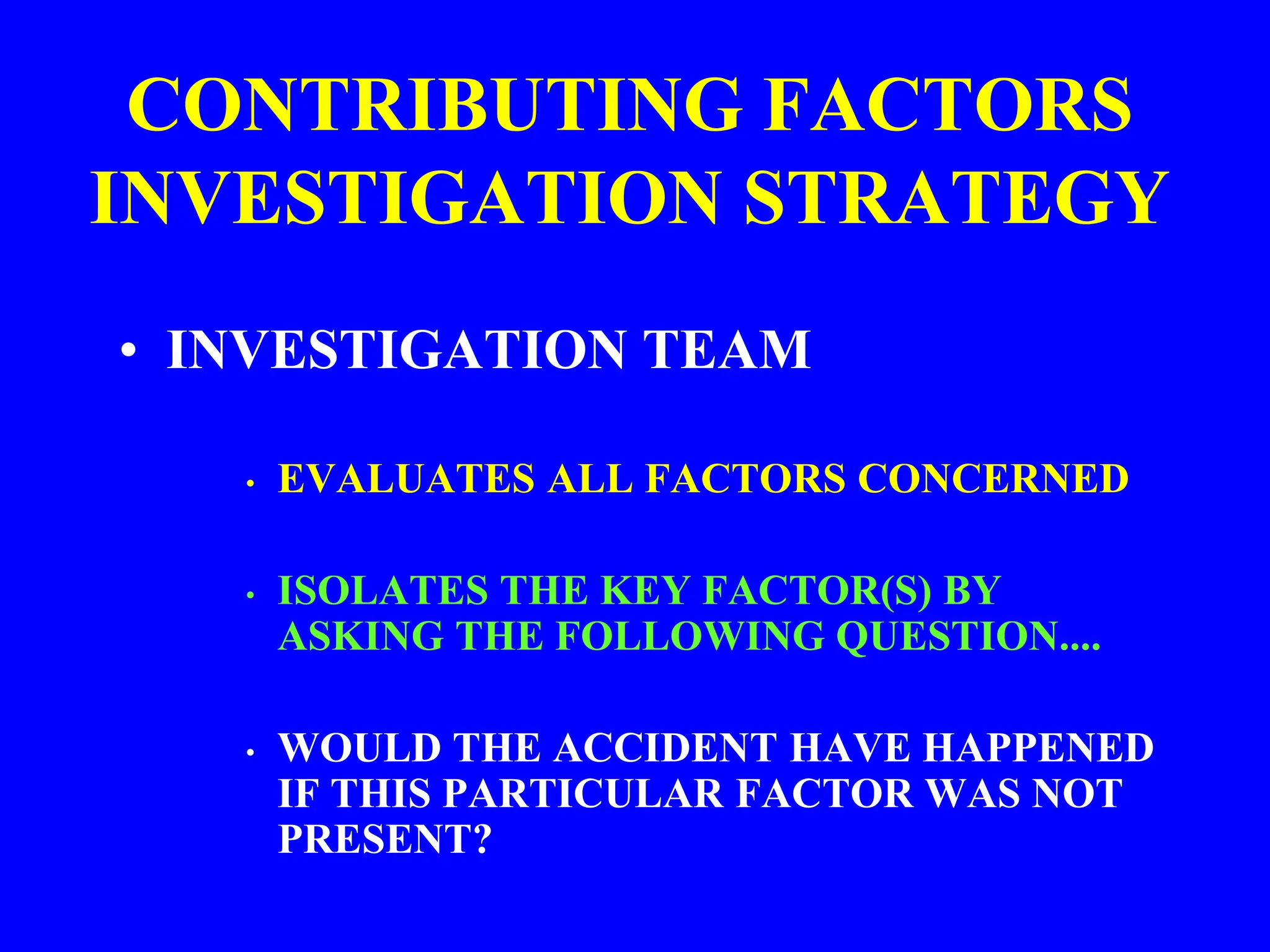 CONTRIBUTING FACTORS
INVESTIGATION STRATEGY
• INVESTIGATION TEAM
• EVALUATES ALL FACTORS CONCERNED
• ISOLATES THE KEY FACTOR(S) BY
ASKING THE FOLLOWING QUESTION....
• WOULD THE ACCIDENT HAVE HAPPENED
IF THIS PARTICULAR FACTOR WAS NOT
PRESENT?
 